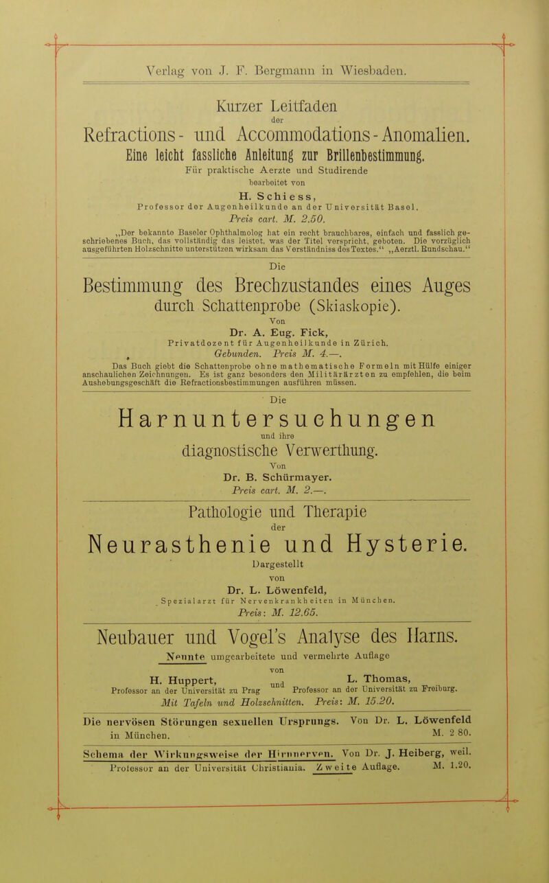 Kurzer Leitfaden der Refractioiis - und Accommodations - Anomalien. Eine leicht fassliche Anleitung zur Brillenbestimmung. Für praktische Aerzte und Studirende l)earboitot von H. S c Ii i e s s, Professor der Augenheilkunde an der Universität Basel. Preis cart. M. 2.50. „Der bekannte Baseler Ophthalmolog hat ein recht brauchbares, einfach und fasslich ge- schriebenes Buch, das vollständig das leistet, was der Titel verspricht, geboten. Die vorzüglich ausgeführten Holzschnitte unterstützen -wirksam das Verständniss des Textes. „Aerztl. Eundschau. Die Bestimmung des Brechzustandes eines Auges durcli Scliattenprotie (Sldasi^opie). Von Dr. A. Eug. Fick, Privatdozent für Augenheilkunde in Zürich. , Gebunden. Preis M. 4.—. Das Buch giebt die Schattenprobe ohne mathematische Formeln mit Hülfe einiger anschaulichen Zeichnungen. Es ist ganz besonders den Militärärzten zu empfehlen, die beim Aushebungsgeschäft die Refractionsbestimmungen ausführen müssen. Die Harnuntersuchungen und ihre diagnostische Verwertliung. Von Dr. B. Schürraayer. Preis cart. M. 2.—. Pathologie und Tlierapie der Neurasthenie und Hysterie. Dargestellt von Dr. L. Löwenfeld, Spezialarzt für Nervenkrankheiten in München. Preis: M. 12.65. Neubauer und Vogels Analyse des Harns. Npiinte umgearbeitete und vermehrte Auflage von H. Huppert, ^ L. Thomas, Professor an der Universität zu Prag Professor an der Universität zu Freiburg. Mit Tafeln und Holzschnitten. Preis: M. 15.20. Die nervösen Störungen sexueHen Ursprungs. Von Dr. L. Löwenfeld in München. ^I- 2 80. Schema, der Wirkungsweise der H'riuiprvpn. Von Dr. J. Heiberg, weil. Trotessor an der Universität Christiauia. Zweite Auflage. M. 1.20.