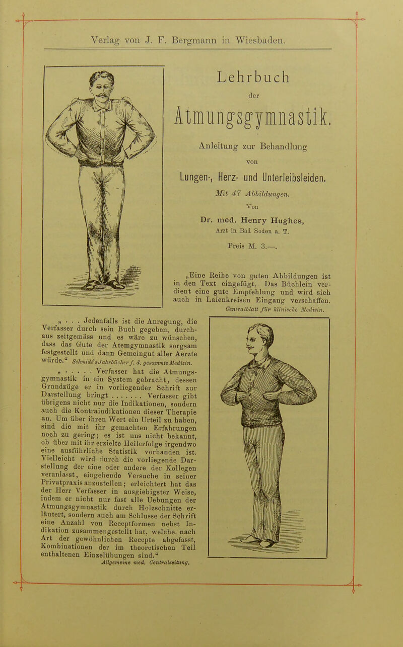 Lehrbuch der Ätmungsgymiiastik. Anleitung zur Behandlung von Lungen-, Herz- und Unterleibsleiden. Mit 47 Abbildungen. Von Dr. med. Henry Hughes, Arzt in Bad Soden a. T. Preis M. 3.—. „Eine Eeihe von guten Abbildungen ist in den Text eingefügt. Das Büchlein ver- dient eine gute Empfehlung und wird sich auch in Laienkreisen Eingang verschaffen. Oentralblall für hliniscTie Medizin. „ • ■ . Jedenfalls ist die Anregung, die Verfasser durch sein Buch gegeben, durch- aus zeitgemäss und es wäre zu wünschen, dass das Gute der Atemgymnastik sorgsam festgestellt und dann Gemeingut aller Aerzte würde. Schmidt's Jahrbüchir/. d. gesammte Medizin. n Verfasser hat die Atmungs- gymnastik in ein System gebracht, dessen Grundzüge er in vorliegender Schrift zur Darstellung bringt Verfasser gibt übrigens nicht nur die Indikationen, sondern auch die Kontraindikationen dieser Therapie an. Um über ihren Wert ein Urteil zu haben, sind die mit ihr gemachten Erfahrungen noch zu gering; es ist uns nicht bekannt, ob über mit ihr erzielte Heilerfolge irgendwo eine ausführliche Statistik vorhanden ist. Vielleicht wird durch die vorliegende Dar- stellung der eine oder andere der Kollegen veranlasst, eingehende Versuche in seiner Privatpraxis anzustellen; erleichtert hat das der Herr Verfasser in ausgiebigster Weise, indem er nicht nur fast alle Uebungen der Atmungsgymnastik durah Holzschnitte er- läutert, sondern auch am Schlüsse der Schrift eine Anzahl von Eecepfformen nebst In- dikation zusammengestellt hat, welche, nach Art der gewöhnlichen Recepte abgefasst, Kombinationen der im theoretischen Teil enthaltenen Einzelübungen sind. Allgemeine med. Oenlralzeitung.