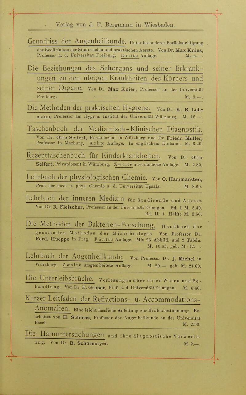 GrundrisS der Augenheilkunde, unter besonderer Berücksichtigung der liediirtuisse der Ötudireudeu und praktischen Aerzte. Von Dr. Max Knies, Professor a. d. Universität Freiburg. Dritte Auflage. M. 6.—. Die Beziehungen des Sehorgans und seiner Erkrank- ungen zu den übrigen Krankheiten des Körpers und seiner Organe. Von Dr. Max Knies, Professor an der Universität Freiburg. M. 9.—. Die Methoden der praktischen Hygiene. vonDr. k. B.Leh- mann, Professor am Hygreu. Institut der Universität Würzburg. M. 16.—. Taschenbuch der Medizinisch-Klinischen Diagnostik. Von Dr. Otto Seifert, Privardozeut in Würzburg und Dr. Friedr. Müller, Professor in Marburg. A c h te Auflage. In englischem Einband. M. 3.20. Rezepttaschenbuch für Kinderkrankheiten, von Dr. otto Seifert, Privatdozent in Würzburg. Zweite unveränderte Auflage. M. 2.80. Lehrbuch der physiologischen Chemie. Von o.Hammarsten. Prof. der med. u. phys. Chemie a. d. Universität Upsala. M. 8.60. Lehrbuch der inneren Medizin für studirende und Aerzte. Von Dr. R. Fleischer, Professor an der Universität Erlangen. Bd. I M. 5.40. Bd. II. 1. Hälfte M. 5.60. Die Methoden der Bakterien-Forschung. Handbuch der gesammten Methoden der Mikrobiologie. Von Professor Dr. Ferd. Hueppe in Prag. Fünfte Auflage. Mit 26 Abbild, und 2 Tafeln. M. 10.65, geb. M. 12.—. Lehrbuch der Augenheilkunde, von Professor Dr. j. Michei in Würzburg. Zweite umgearbeitete Auflage. M. 20.—, geb. M. 21.60. Die Unterleibsbrüche. Vorlesungen über deren Wesen undBe- h a n d 1 u n g. Von Dr. E. Graser, Prof. a. d. Universität Erlangen. M. 6.40. Kurzer Leitfaden der Refractions- u. Accommodations- AnOmalien. Eine leicht fassllche Anleitung zur Brillenbestimmung. Be- arbeitet von H. Schiess, Professor der Augenheilkunde an der Universität M. 2.50. Die Harnuntersuchungen und ihre diagnostische Verwerth- ung. Von Dr. B. Schürmayer. M 2.—.