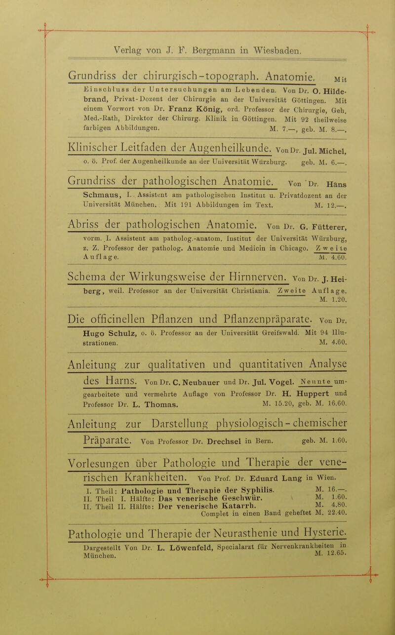 Grundriss der chirurgisch-topo^raph. Anatomie. mu Eiuscliluss der Untersuchungen am Lobenden. Von Dr. O. Hilde- brand, Privat-Dozent der Chirurgie an der Universität Göttingen. Mit einem Vorwort von Dr. Franz König, ord. Professor der Chirurgie, Geh. Med.-Kath, Direktor der Chirurg. Klinik in Göttingen. Mit 92 theilweise farbigen Abbildungen. M. 7.—, geb. M. 8. . Klinischer Leitfaden der Augenheilkunde. VonOr.jui.Michel, o. ö. Prof. der Augenheilkunde an der Universität Würzburg. geb. M. 6.—. Grundriss der pathologischen Anatomie, von Dr. Hans Schmaus, I. - Assistent am pathologischen Institut u. Privatdozent an der Universität München. Mit 191 Abbildungen im Text. M. 12.—. Abriss der pathologischen Anatomie, von Dr. g. Fütterer, vorm. ,1. Assistent am patholog.-anatom. Institut der Universität Würzburg, z. Z. Professor der patholog. Anatomie und Medicin in Chicago. Zw e i te Auflage. M. 4.60. Schema der Wirkungsweise der Hirnnerven, von Dr. j. Hei- berg, weil. Professor an der Universität Christiania. Zweite Auflage. M. 1.20. Die officinellen Pflanzen und Pflanzenpräparate, von Dr. Hugo Schulz, 0. ö. Professor an der Universität Greifswald. Mit 94 Illu- strationen. M. 4.60. Anleitung zur qualitativen und quantitativen Analyse des Harns. Von Dr. C. Neubauer und Dr. Jul. Vogel. Nennte um- gearbeitete und vermehrte Auflage von Professor Dr. H. Huppert und Professor Dr. L. Thomas. M. 15.20, geb. M. 16.60. Anleitung zur Darstellung physiologisch - chemischer Präparate. Von Professor Dr. Drechsel in Bern. geb. M. 1.60. Vorlesungen über Pathologie und Therapie der vene- rischen Krankheiten. Von Prof. Dr. Eduard Lang in Wien. I. Theil: Pathologie und Therapie der Syphilis. M. 16.—. II. Theil I. Hälfte: Das venerische Geschwür. M. 1.60. II. Theil II. Hälfte: Der venerische Katarrh. M. 4.80. Complet in einen Band geheftet M. 22.40. Pathologie und Therapie der Neurasthenie und Hysterie. Dargestellt Von Dr. L. Löwenfeld, Specialarzt für Nervenkrankheiten in München. M. 12.65.