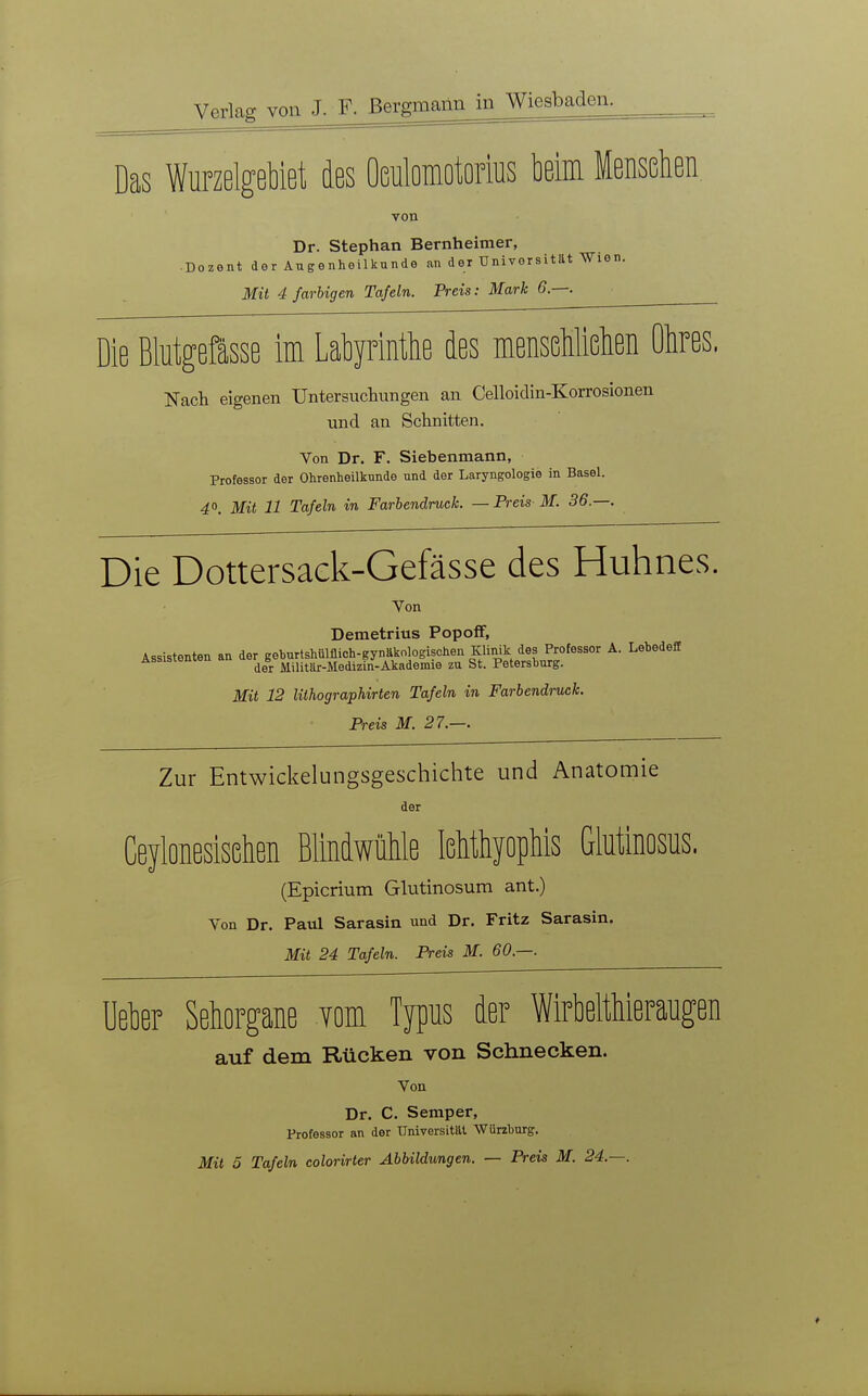 Das Wurzelgebiet des OGnlomotorius beim Menschen, von Dr. Stephan Bernheimer, Dozent der Augenheilkunde an der Universität Wien. Mit 4 farbigen Tafeln. Preis: Mark 6.—. Die Blutgefässe im Labyrintbe des menseMiehen Ohres. Nach eigenen Untersuchungen an Celloidin-Korrosionen und an Schnitten. Von Dr. F. Siebenmann, Professor der Ohrenheilkunde und der Laryngologie in Basel. 40. Mit 11 Tafeln in Farbendruck. — Preis M. 36.—. Die Dottersack-Gefässe des Huhnes. Von Demetrius Popoff, Assistenten an der gehurtshülflich-gynäkologischen Klinik des Professor A. LebedefE Assistenien au ^ Militär-Medizin-Akademie zu St. Petersburg. Mit 12 lithographirten Tafeln in Farbendruck. Preis M. 27.—. Zur Entwickelungsgeschichte und Anatomie der Ceyloneslsßhen BlindwüMe leMhyopMs Glutlnosus. (Epicrium Glutinosum ant.) Von Dr. Paul Sarasin und Dr. Fritz Sarasin. Mit 24 Tafeln. Preis M. 60.—. Ueber Sehorgane Yom Typus der Wirbelthieraugen auf dem Rücken von Schnecken. Von Dr. C. Semper, Professor an der Universität Würzburg.