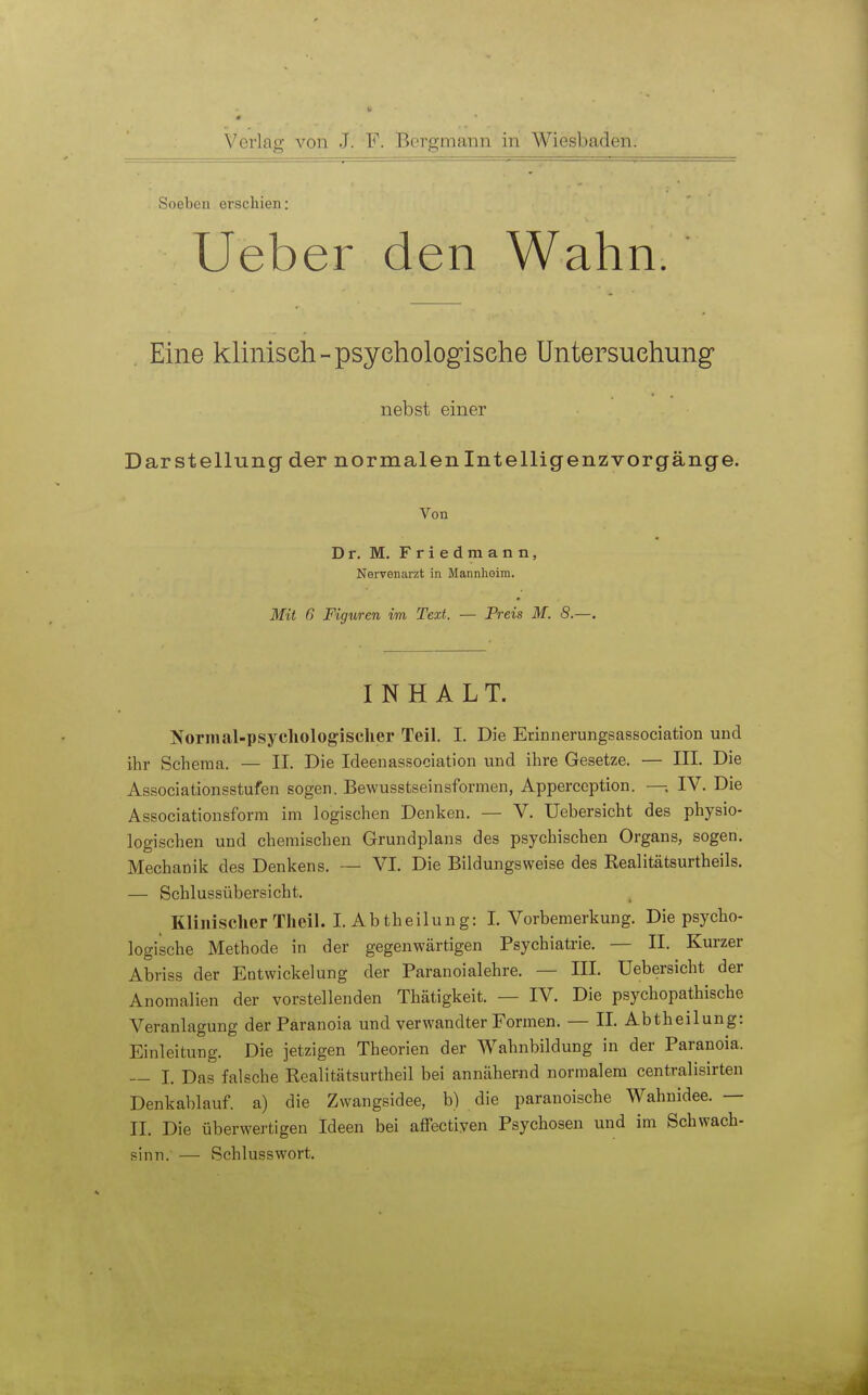 Soeben erschien: Ueber den Wahn. . Eine klinisch - psychologische Untersuchung* nebst einer Darstellung der normalen Intelligenz Vorgänge. Von Dr. M. Fried mann, Nervenarzt in Mannheim. Mit 6 Figuren im Text. — Preis M. 8.—. INHALT. Normal-psychologischer Teil. 1. Die Erinnerungsassociation und ihr Schema. — II. Die Ideenassociation und ihre Gesetze. — III. Die Associationsstufen sogen. Bewusstseinsformen, Appereeption. — IV. Die Associationsform im logischen Denken. — V. Uebersicht des physio- logischen und chemischen Grundplans des psychischen Organs, sogen. Mechanik des Denkens. — VI. Die Bildungsweise des Realitätsurtheils. — Schlussübersicht. Klinischer Theil. I. Ab theilung: I.Vorbemerkung. Die psycho- logische Methode in der gegenwärtigen Psychiatrie. — II. Kurzer Abriss der Entwickelung der Paranoialehre. — III. Uebersicht der Anomalien der vorstellenden Thätigkeit. — IV. Die psychopathische Veranlagung der Paranoia und verwandter Formen. — II. Abtheilung: Einleitung. Die jetzigen Theorien der Wahnbildung in der Paranoia. ~ I. Das falsche Realitätsurtheil bei annähernd normalem centralisirten Denkablauf, a) die Zwangsidee, b) die paranoische Wahnidee. — II. Die überwertigen Ideen bei affectiven Psychosen und im Schwach- sinn. — Schlusswort.