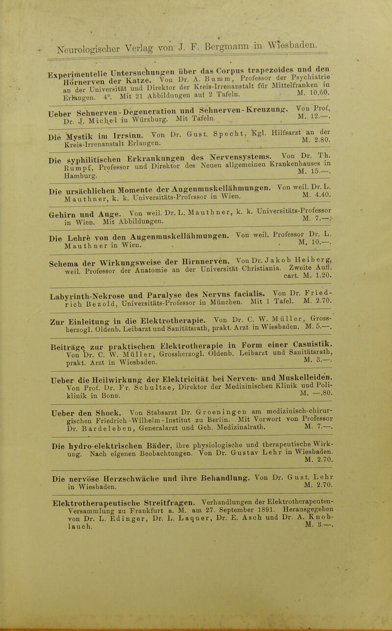 Neurologischer VerLag von J. F. Bergmann in Wiesbaden. Fxnerimentelie Untersnchunffeii über das Corpus trapezoides und den IlÖnierven der Katze. Vou Dr. A. Bumm, Professor der Psychiatrie der UnWel'ität uud Direktor der Kreis-Irrenaustalt für Mittelfi.nken m Erhingen. 4». Mit 21 Abbildungen auf 2 Tafeln. ^- Ueber Sehnerven - Degeneration und Sehnerven - Kreuzun;?. Von Pi-of, Dr. J. Michel in Würzburg. Mit Tafeln. M. i^ Die Mystik im Irrsinn. Von Dr. Gust. Specht, Kgl. Hilfsarzt an der Kreis-Irrenanstalt Erlangen. ' Die svphilltischen Erkrankungen des Nervensystems. Von Dr. Th. Rumpf, Professor und Direktor des Neuen allgemeinen Krankenhauses^n Hamburg. ' Die ursächlichen Momente der Augenmiiskellähmungen. Von weih Dr. L Mauthner, k. k. Universitäts-Professor m Wien. ^- 4.4U Gehirn und Auge. Von weil. Dr. L. Mauthner, k. k. Unirersitäts-Professor in Wien. Mit Abbildungen. Die Lehre von den Augenmuskellähmungen. Von weil. Professor Dr.^ Mauthner in Wien. • Schema der Wirkungsweise der Hirnnerven. Von Dr. Jakob Heiberg, weil. Professor der Anatomie an der Universität Christiania. Zweite Aufl. cart. M. 1.20. Labyrinth-Nekrose und Paralyse des Nervus facialis. Von Dr. Fried- rich Bezold, Universitäts-Professor in München. Mit 1 Tafel. M. 2.70. Zur Einleitung in die Elektrotherapie. Von Dr. C. W. Müller Gross- herzogl. Oldenb. Leibarzt und Sanitätsrath, prakt. Arzt m Wiesbaden. M. ö.—, Beiträge zur praktischen Elektrotherapie in Form einer Casuistik. Von Dr. C. W. Müller, Grossberzogl. Oldenb. Leibarzt und Sanitatsrath, prakt. Arzt in Wiesbaden. ^- • Ueber die Heilwirkung der Elektricität bei Nerven- und Muskelleiden. Von Prof. Dr. Fr. Schultze, Direktor der Medizinischen Klinik und Poli- klinik in Bonn. —.80. Ueber den Shock. Von Stabsarzt Dr. Groeningen am medizinisch-chirur- gischen Friedrich-Wilhelm-Institut zu Berlin. Mit Vorwort von Professor Dr. Bardeleben, Generalarzt und Geh. Medizinalrath. M. 7.—. Die hydro-elektrischen Bäder, ihre physiologische und therapeutische Wirk- ung. Nach eigenen Beobachtungen. Von Dr. Gustav Lehr in Wiesbaden. Die nervöse Herzschwäche und ihre Behandlung. Von Dr. Gust. Lehr in Wiesbaden. M. 2.70. Elektrotherapeutische Streitfragen. Verhandlungen der Elektrotherapeuten- Versammlung zu Frankfurt a. M. am 27. September 1891. Herausgegeben von Dr. L. Edinger, Dr. L. Laquer, Dr. E. Asch und Dr. A. Knob- lauch. 3.—.