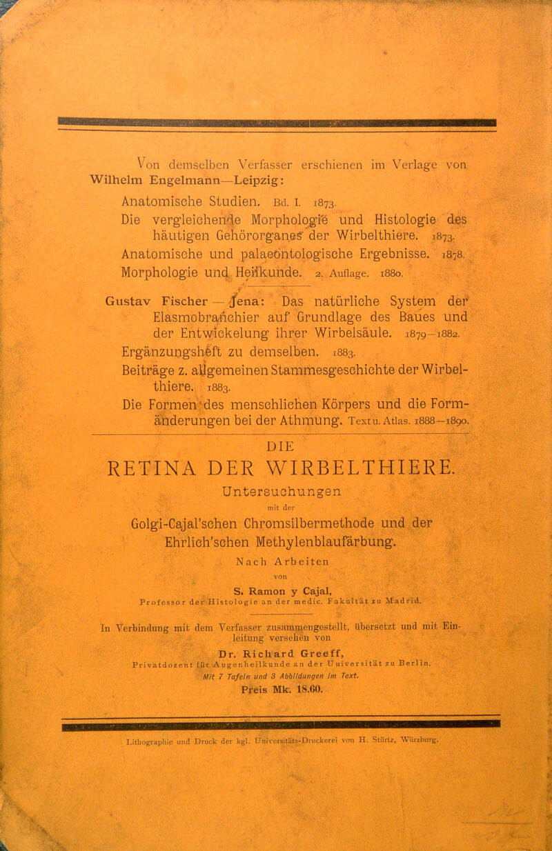 Von demselben Verfasser erschienen im Verlage von Wilhelm Engelmann—Leipzig: Anatomische Studien. Bd. i. 1873. Die vergleichende Morpholqgfe und Histologie des häutigen Gehörorgane^ der Wirbelthiere. 1873. Anatomische und palaedntologische Ergebnisse. 1878. Morphologie und Heilkunde. 2. Auflage. 1880. Gustav Fischer — tfena: Das natürliche System der* Elasmobr^ichier auf Grundlage des Baues und der EntW4ckelung ihrer Wirbelsäule. 1879-1882. Ergänzungshlft zu demselben. 1883. Beiträge z. allgemeinen Stammesgeschichte der Wirbel- thiere. 1883. Die Formen ! des menschlichen Körpers und die Form- änderungen bei der Athmung. Textu. Atlas. 1888-1890. DIE RETINA DER WIRBELTHIERE. Untersuchungen mit der Golgi-Cajal'schen Chromsilbermethode und der Ehrlich'schen Methylenblaufärbung. Nach Arbeiten von S. Ramon y Cajal, Professor de'wfeistologie an der raedic. Fakultät zu Madrid. In Verbindung mit dem Veifasser zusammengestellt, übersetzt und mit Ein- leitung verseben von Dr. Richard Greeff, Privatdozent (,ur Augenheilkunde an der Uuiversität zu Berlin. Mit 7 Tafeln und 3 Abbildungen im Text. Preis Mt. 18.60. Lithographie und Druck der kgl. UniversitUts-Druckerei von H. Stürlz, Würzburg. * t