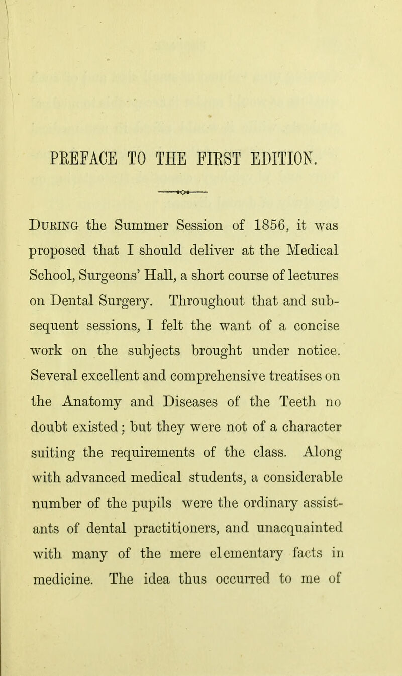 PREFACE TO THE FIRST EDITION. During the Summer Session of 1856, it was proposed that I should deliver at the Medical School, Surgeons' Hall, a short course of lectures on Dental Surgery. Throughout that and sub- sequent sessions, I felt the want of a concise work on the subjects brought under notice. Several excellent and comprehensive treatises on the Anatomy and Diseases of the Teeth no doubt existed: but they were not of a character suiting the requirements of the class. Along with advanced medical students, a considerable number of the pupils were the ordinary assist- ants of dental practitioners, and unacquainted with many of the mere elementary facts in medicine. The idea thus occurred to me of