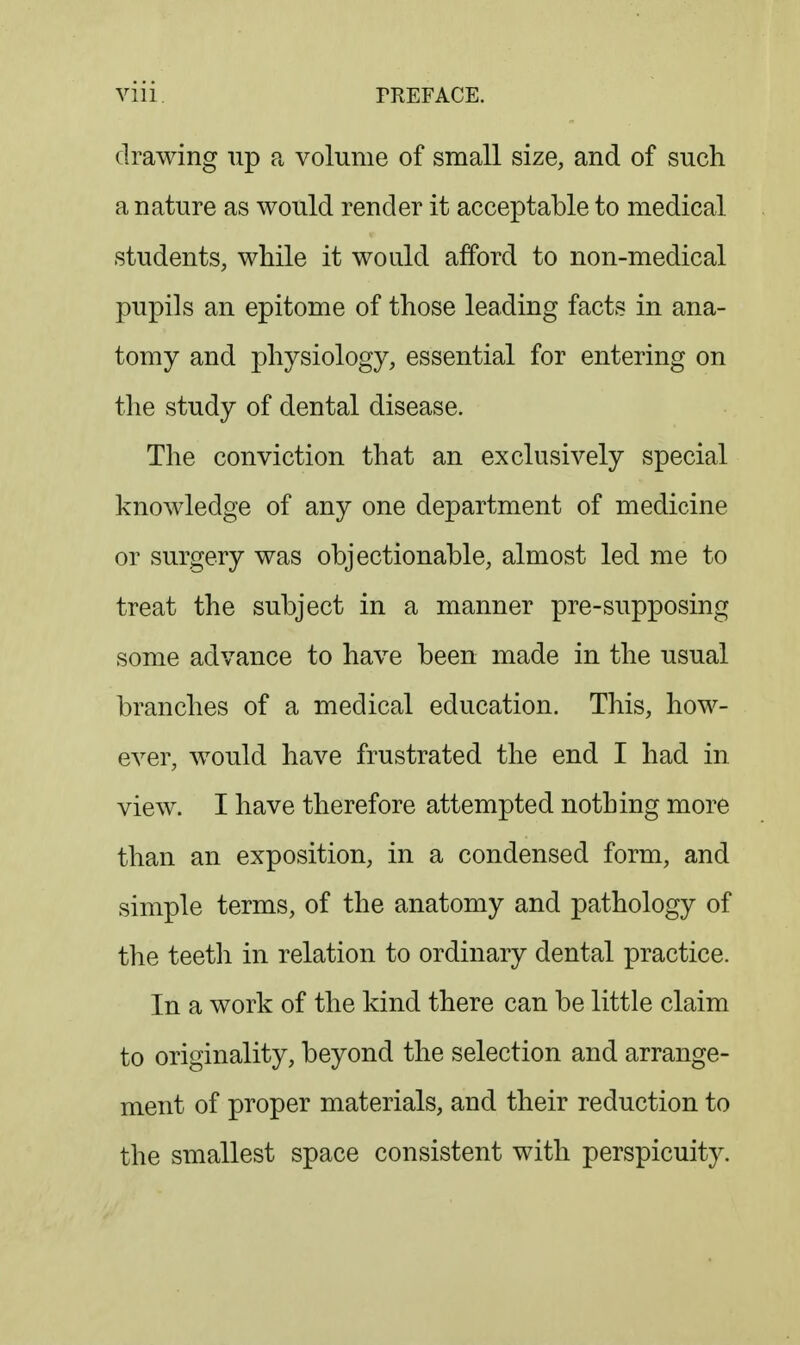 drawing up a volume of small size, and of such a nature as would render it acceptable to medical students, while it would afford to non-medical pupils an epitome of those leading facts in ana- tomy and physiology, essential for entering on the study of dental disease. The conviction that an exclusively special knowledge of any one department of medicine or surgery was objectionable, almost led me to treat the subject in a manner pre-supposing some advance to have been made in the usual branches of a medical education. This, how- ever, would have frustrated the end I had in view. I have therefore attempted nothing more than an exposition, in a condensed form, and simple terms, of the anatomy and pathology of the teeth in relation to ordinary dental practice. In a work of the kind there can be little claim to originality, beyond the selection and arrange- ment of proper materials, and their reduction to the smallest space consistent with perspicuity.