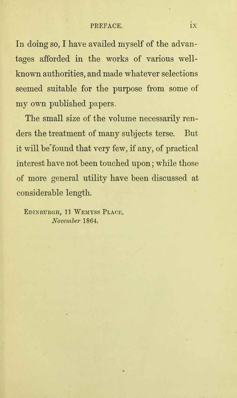 In doing so, I have availed myself of the advan- tages afforded in the works of various well- known authorities, and made whatever selections seemed suitable for the purpose from some of my own published papers. The small size of the volume necessarily ren- ders the treatment of many subjects terse. But it will be'found that very few, if any, of practical interest have not been touched upon; while those of more general utility have been discussed at considerable length. Edinburgh, 11 Wemyss Place, November 1864.