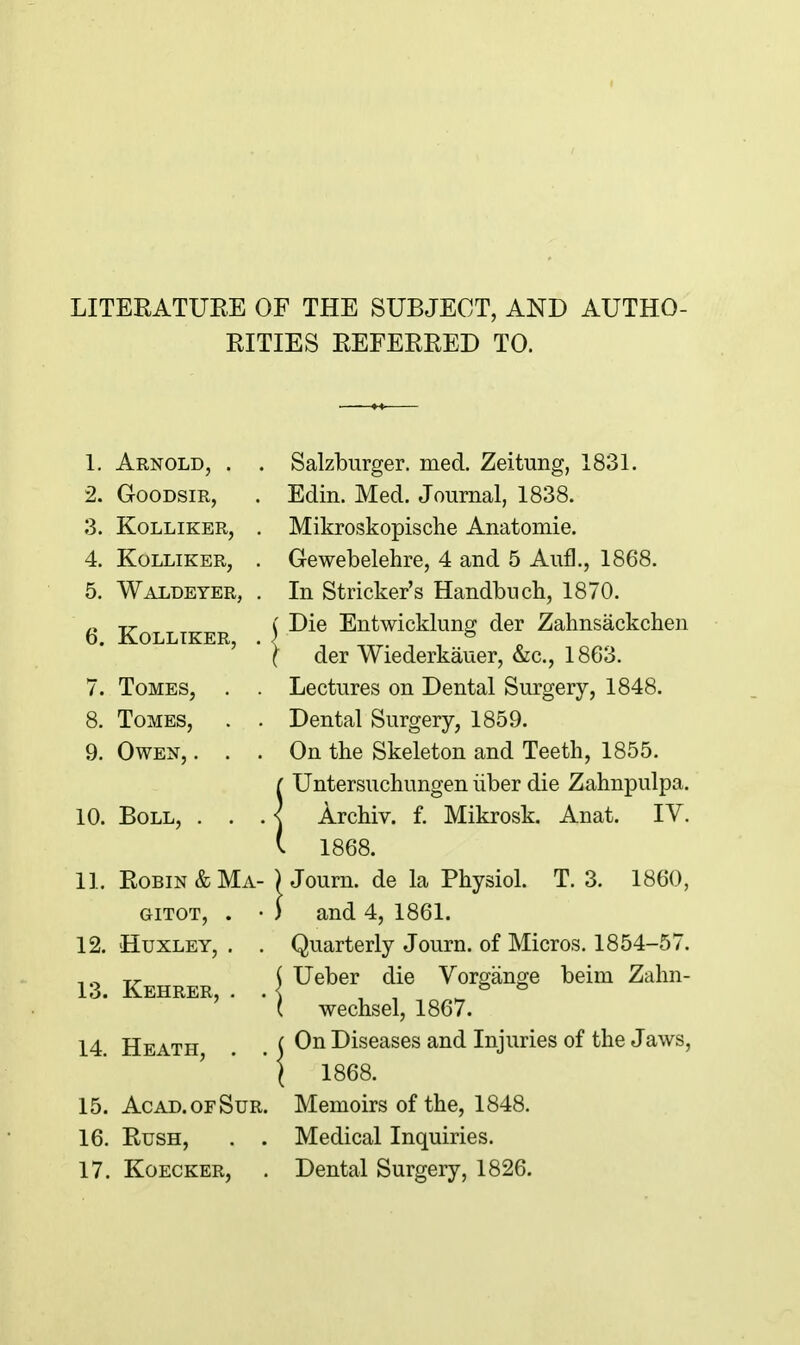 LITERATUEE OE THE SUBJECT, AND AUTHO- RITIES EEFERRED TO. Arnold, . . GOODSIR, kolliker, . kolliker, . Waldeter, . 6. KOLLIKER, . Salzburger. med. Zeitung, 1831. Edin. Med. Journal, 1838. Mikroskopische Anatomie. Gewebelehre, 4 and 5 Aufl., 1868. In Strieker's Handbuch, 1870. j Die Entwicklung der Zahnsackchen I der Wiederkauer, &c., 1863. Tomes, . . Lectures on Dental Surgery, 1848. Tomes, . . Dental Surgery, 1859. Owen, ... On the Skeleton and Teeth, 1855. [ Untersuchungen iiber die Zahnpulpa. Boll, . . . < Archiv. f. Mikrosk. Anat. IV. ( 1868. Robin & Ma- ) Journ. de la Physiol. T. 3. 1860, GiTOT, . • ) and 4, 1861. Huxley, . . Quarterly Journ. of Micros. 1854-57. Kehrer \ Ueber die Vorgange beim Zahn- ehrer, . . ^gchsel, 1867. On Diseases and Injuries of the Jaws, 1868. Acad.ofSur. Memoirs of the, 1848. Rush, . . Medical Inquiries. KoECKER, . Dental Surgery, 1826. 9. 10. 11. 12. 13. 14. Heath, . . 15. 16. 17.