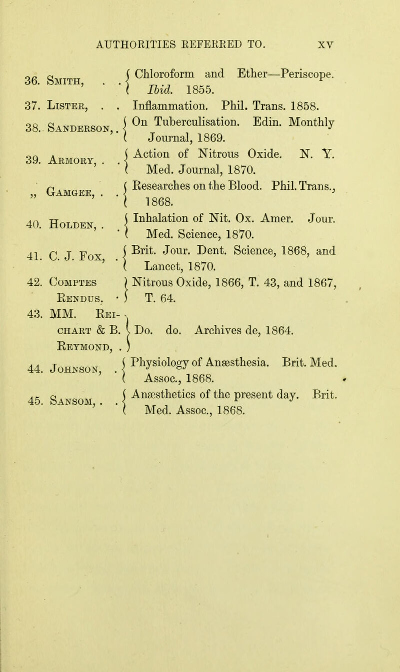 36. Smith, . . 37. Lister, . . 38. Sanderson,. 39. Armory, . , „ Gamgee, . . 40. Holden, . 41. C. J. Fox, . 42. Comptes Eendus, • 43. MM. Kei- CHART & B. Eeymond, . 44. Johnson, . 45. Sansom, , . Chloroform and Ether—Periscope. Ibid. 1855. Inflammation. Phil. Trans. 1858. On Tuberculisation. Edin. Monthly Journal, 1869. Action of Nitrous Oxide. N. Y. Med. Journal, 1870. Eesearches on the Blood. Phil. Tran s., 1868. Inhalation of Nit. Ox. Amer. Jour. Med. Science, 1870. Brit. Jour. Dent. Science, 1868, and Lancet, 1870. Nitrous Oxide, 1866, T. 43, and 1867, T. 64. Do. do. Archives de, 1864. Physiology of Anaesthesia. Brit. Med. Assoc., 1868. Ansesthetics of the present day. Brit. Med. Assoc., 1868.