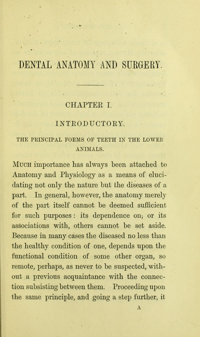 DENTAL ANATOMY AND SUKGERY. CHAPTEE I. INTEODUCTORY. THE PRINCIPAL FOEMS OF TEETH IN THE LOWER ANIMALS. Much importance has always been attached to Anatomy and Physiology as a means of eluci- dating not only the nature but the diseases of a part. In general, however, the anatomy merely of the part itself cannot be deemed sufficient for such purposes : its dependence on^ or its associations with, others cannot be set aside. Because in many cases the diseased no less than the healthy condition of one, depends upon the functional condition of some other organ, so remote, perhaps, as never to be suspected, with- out a previous acquaintance with the connec- tion subsisting between them. Proceeding upon the same principle, and going a step further, it A