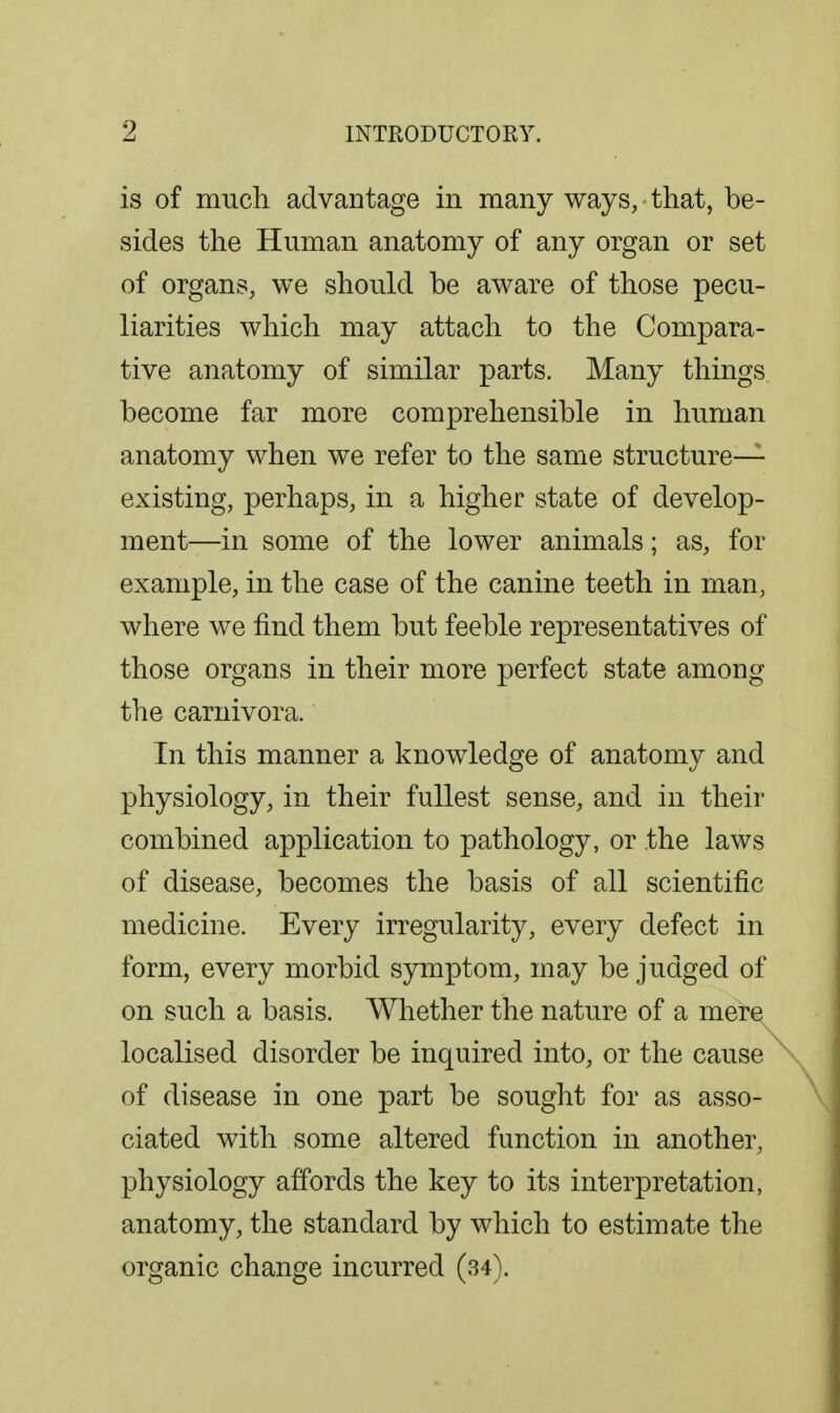 is of much advantage in many ways, that, be- sides the Human anatomy of any organ or set of organs, we should be aware of those pecu- liarities which may attach to the Compara- tive anatomy of similar parts. Many things become far more comprehensible in human anatomy when we refer to the same structure- existing, perhaps, in a higher state of develop- ment—in some of the lower animals; as, for example, in the case of the canine teeth in man, where we find them but feeble representatives of those organs in their more perfect state among the carnivora. In this manner a knowledge of anatomy and physiology, in their fullest sense, and in their combined application to pathology, or the laws of disease, becomes the basis of all scientific medicine. Every irregularity, every defect in form, every morbid symptom, may be judged of on such a basis. Whether the nature of a mere localised disorder be inquired into, or the cause of disease in one part be sought for as asso- ciated with some altered function in another, physiology affords the key to its interpretation, anatomy, the standard by which to estimate the organic change incurred (34).