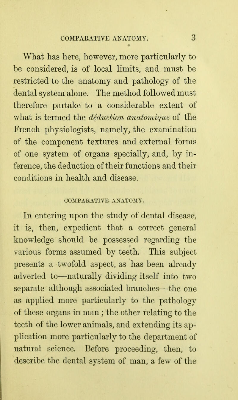 What has here, however, more particularly to be considered, is of local limits, and must be restricted to the anatomy and pathology of the dental system alone. The method followed must therefore partake to a considerable extent of what is termed the deduction anatomique of the French physiologists, namely, the examination of the component textures and external forms of one system of organs specially, and, by in- ference, the deduction of their functions and their conditions in health and disease. COMPARATIVE ANATOMY. In entering upon the study of dental disease, it is, then, expedient that a correct general knowledge should be possessed regarding the various forms assumed by teeth. This subject presents a twofold aspect, as has been already adverted to—naturally dividing itself into two separate although associated branches—the one as applied more particularly to the pathology of these organs in man ; the other relating to the teeth of the lower animals, and extending its ap- plication more particularly to the department of natural science. Before proceeding, then, to describe the dental system of man, a few of the