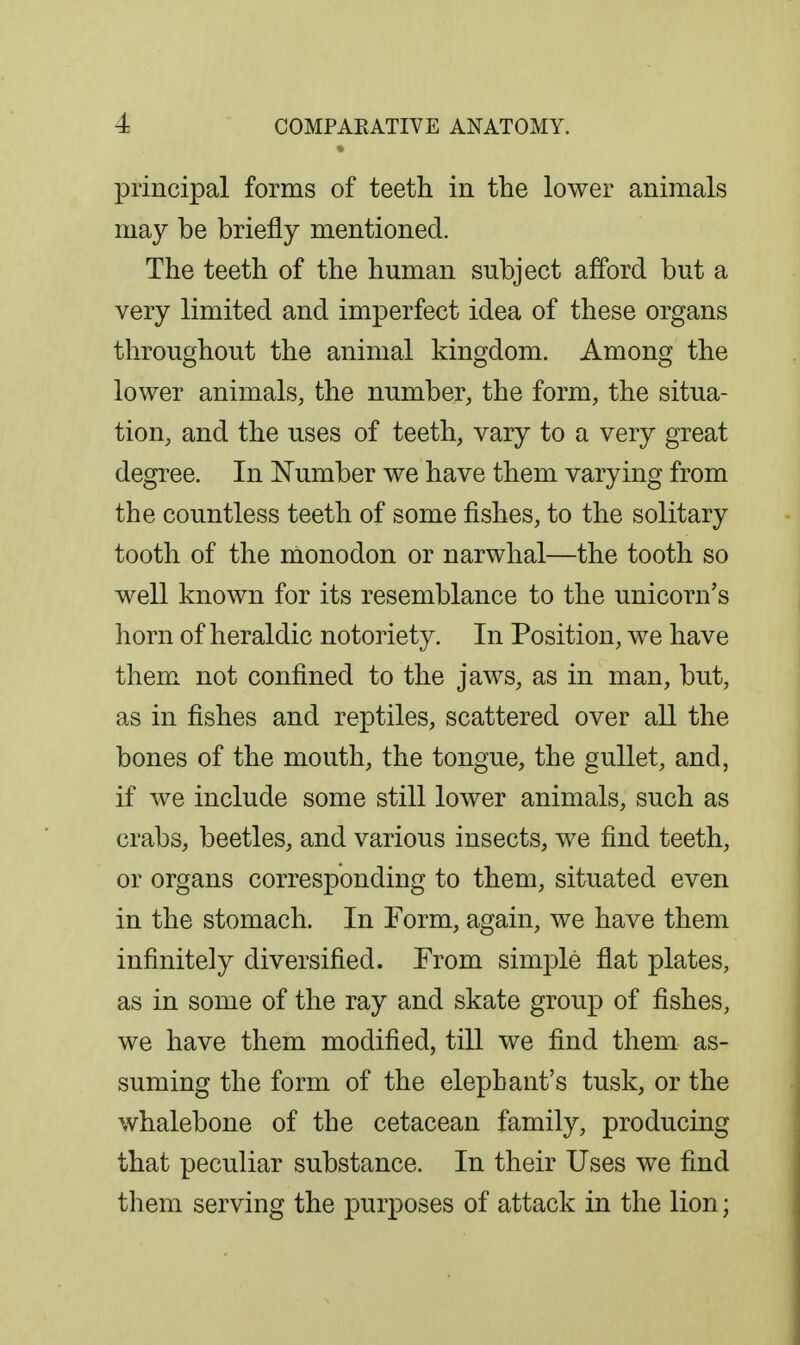 principal forms of teeth in the lower animals may be briefly mentioned. The teeth of the human subject afford but a very limited and imperfect idea of these organs throughout the animal kingdom. Among the lower animals, the number, the form, the situa- tion, and the uses of teeth, vary to a very great degree. In Number we have them varying from the countless teeth of some fishes, to the solitary tooth of the monodon or narwhal—the tooth so well known for its resemblance to the unicorn's horn of heraldic notoriety. In Position, we have them not confined to the jaws, as in man, but, as in fishes and reptiles, scattered over all the bones of the mouth, the tongue, the gullet, and, if we include some still lower animals, such as crabs, beetles, and various insects, we find teeth, or organs corresponding to them, situated even in the stomach. In Form, again, we have them infinitely diversified. From simjDle flat plates, as in some of the ray and skate group of fishes, we have them modified, till we find them as- suming the form of the elephant's tusk, or the whalebone of the cetacean family, producing that peculiar substance. In their Uses we find them serving the purposes of attack in the lion;