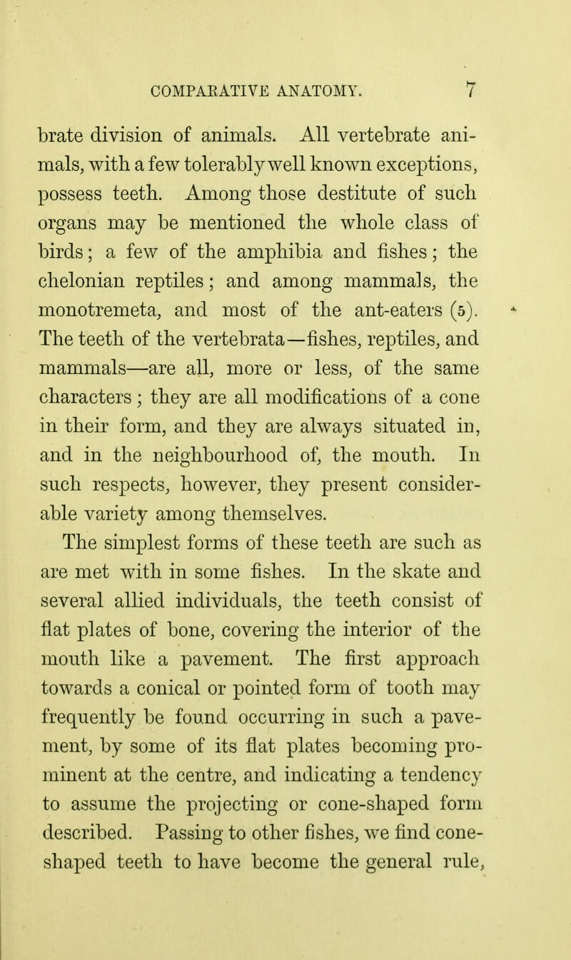 brate division of animals. All vertebrate ani- mals, with a few tolerably well known exceptions, possess teeth. Among those destitute of such organs may be mentioned the whole class of birds; a few of the amphibia and fishes; the chelonian reptiles; and among mammals, the monotremeta, and most of the ant-eaters (5). The teeth of the vertebrata—fishes, reptiles, and mammals—are all, more or less, of the same characters; they are all modifications of a cone in their form, and they are always situated in, and in the neighbourhood of, the mouth. In such respects, however, they present consider- able variety among themselves. The simplest forms of these teeth are such as are met with in some fishes. In the skate and several allied individuals, the teeth consist of flat plates of bone, covering the interior of the mouth like a pavement. The first approach towards a conical or pointed form of tooth may frequently be found occurring in such a pave- ment, by some of its flat plates becoming pro- minent at the centre, and indicating a tendency to assume the projecting or cone-shaped form described. Passing to other fishes, we find cone- shaped teeth to have become the general rule,