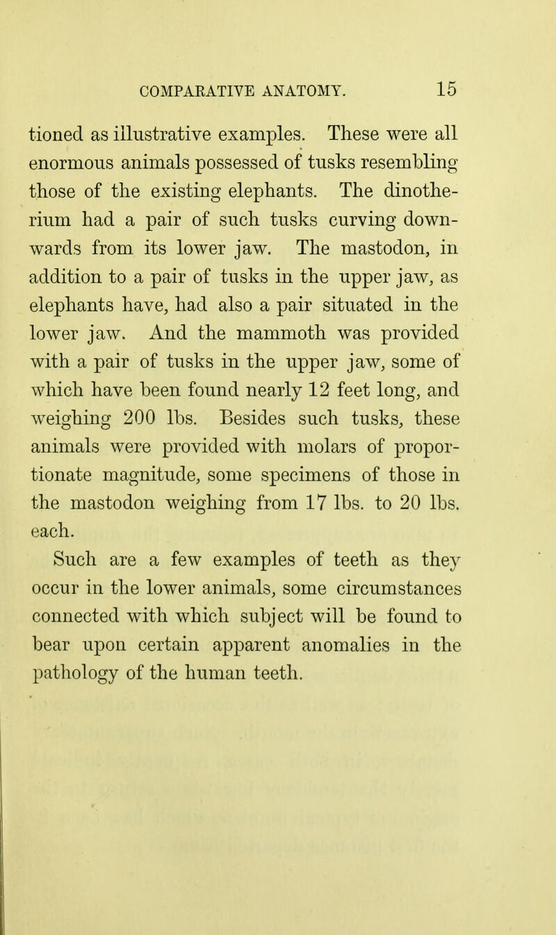 tioned as illustrative examples. These were all enormous animals possessed of tusks resembling those of the existing elephants. The dinothe- rium had a pair of such tusks curving down- wards from its lower jaw. The mastodon, in addition to a pair of tusks in the upper jaw, as elephants have, had also a pair situated in the lower jaw. And the mammoth was provided with a pair of tusks in the upper jaw, some of which have been found nearly 12 feet long, and weighing 200 lbs. Besides such tusks, these animals were provided with molars of propor- tionate magnitude, some specimens of those in the mastodon weighing from 17 lbs. to 20 lbs. each. Such are a few examples of teeth as they occur in the lower animals, some circumstances connected with which subject will be found to bear upon certain apparent anomalies in the pathology of the human teeth.