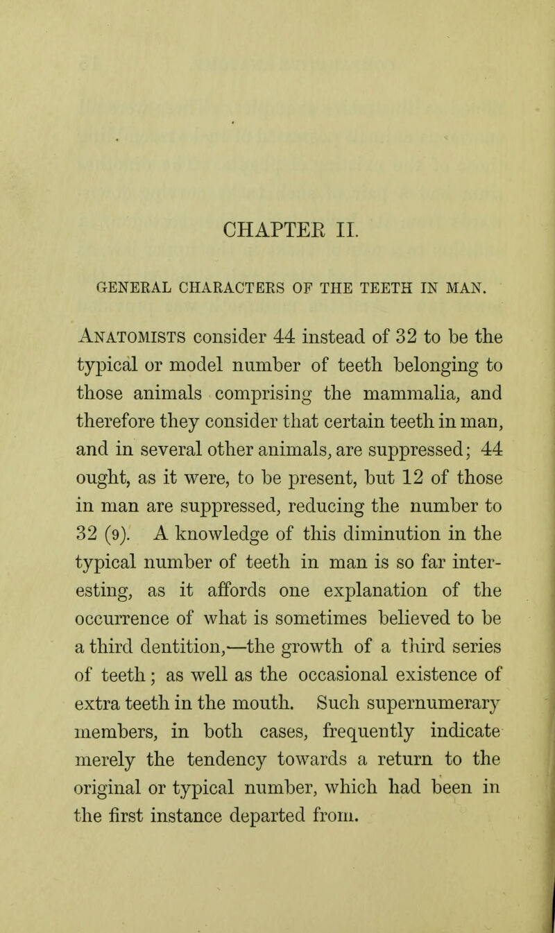 CHAPTEE 11. GENERAL CHARACTERS OF THE TEETH IN MAN. Anatomists consider 44 instead of 32 to be the typical or model number of teeth belonging to those animals comprising the mammalia, and therefore they consider that certain teeth in man, and in several other animals, are suppressed; 44 ought, as it were, to be present, but 12 of those in man are suppressed, reducing the number to 32 (9). A knowledge of this diminution in the typical number of teeth in man is so far inter- esting, as it affords one explanation of the occurrence of what is sometimes believed to be a third dentition,—the growth of a third series of teeth; as well as the occasional existence of extra teeth in the mouth. Such supernumerary members, in both cases, frequently indicate merely the tendency towards a return to the original or typical number, which had been in the first instance departed from.