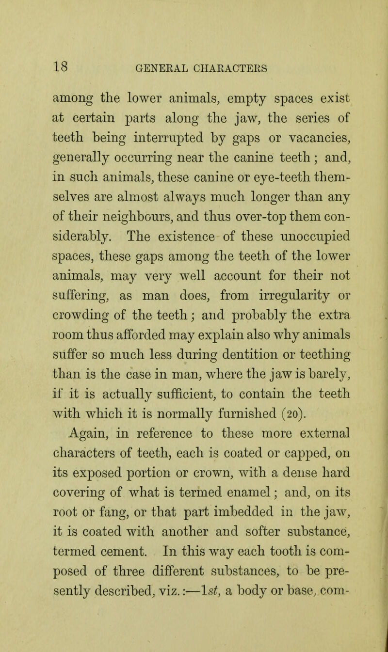 among the lower animals, empty spaces exist at certain parts along the jaw, the series of teeth being interrupted by gaps or vacancies, generally occurring near the canine teeth ; and, in such animals, these canine or eye-teeth them- selves are almost always much longer than any of their neighbours, and thus over-top them con- siderably. The existence of these unoccupied spaces, these gaps among the teeth of the lower animals, may very well account for their not suffering, as man does, from irregularity or crowding of the teeth; and probably the extra room thus afforded may explain also why animals suffer so much less during dentition or teething than is the case in man, where the jaw is barely, if it is actually sufficient, to contain the teeth with which it is normally furnished (20). Again, in reference to these more external characters of teeth, each is coated or capped, on its exposed portion or crown, with a dense hard covering of what is termed enamel; and, on its root or fang, or that part imbedded in the jaw, it is coated with another and softer substance, termed cement. In this way each tooth is com- posed of three different substances, to be pre- sently described, viz.:—1st, a body or base, com-