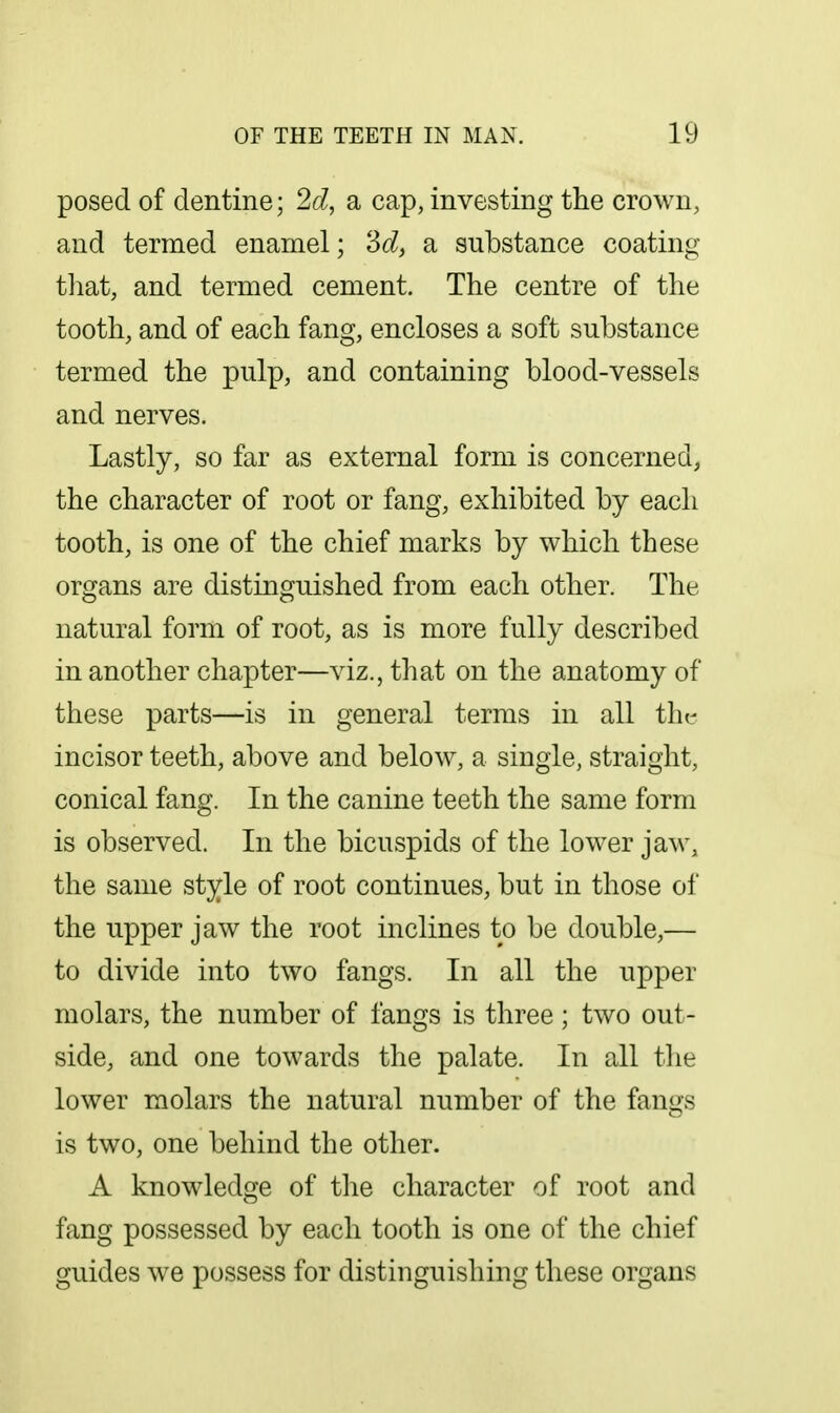 posed of dentine; 2d, a cap, investing the crown, and termed enamel; Zd, a substance coating that, and termed cement. The centre of the tooth, and of each fang, encloses a soft substance termed the i)ulp, and containing blood-vessels and nerves. Lastly, so far as external form is concerned, the character of root or fang, exhibited by each tooth, is one of the chief marks by which these organs are distinguished from each other. The natural form of root, as is more fully described in another chapter—viz., that on the anatomy of these parts—is in general terms in all the incisor teeth, above and below, a single, straight, conical fang. In the canine teeth the same form is observed. In the bicuspids of the lower jaw, the same style of root continues, but in those of the upper jaw the root inclines to be double,— to divide into two fangs. In all the upper molars, the number of fangs is three; two out- side, and one towards the palate. In all the lower molars the natural number of the fangs is two, one behind the other. A knowledge of the character of root and fang possessed by each tooth is one of the chief guides we possess for distinguishing these organs