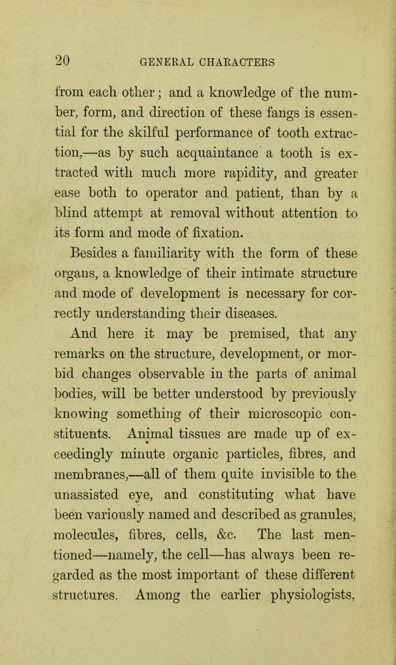 from each other; and a knowledge of the num- ber, form, and direction of these fangs is essen- tial for the skilful performance of tooth extrac- tion,—as by such acquaintance a tooth is ex- tracted with much more rapidity, and greater ease both to operator and patient, than by a blind attempt at removal without attention to its form and mode of fixation. Besides a familiarity with the form of these organs, a knowledge of their intimate structure and mode of development is necessary for cor- rectly understanding their diseases. And here it may be premised, that any remarks on the structure, development, or mor- bid changes observable in the parts of animal bodies, will be better understood by previously knowing something of their microscopic con- stituents. Animal tissues are made up of ex- ceedingly minute organic particles, fibres, and membranes,—all of them quite invisible to the unassisted eye, and constituting what have been variously named and described as granules, molecules, fibres, cells, &c. The last men- tioned—namely, the cell—has always been re- garded as the most important of these different structures. Among the earlier physiologists,