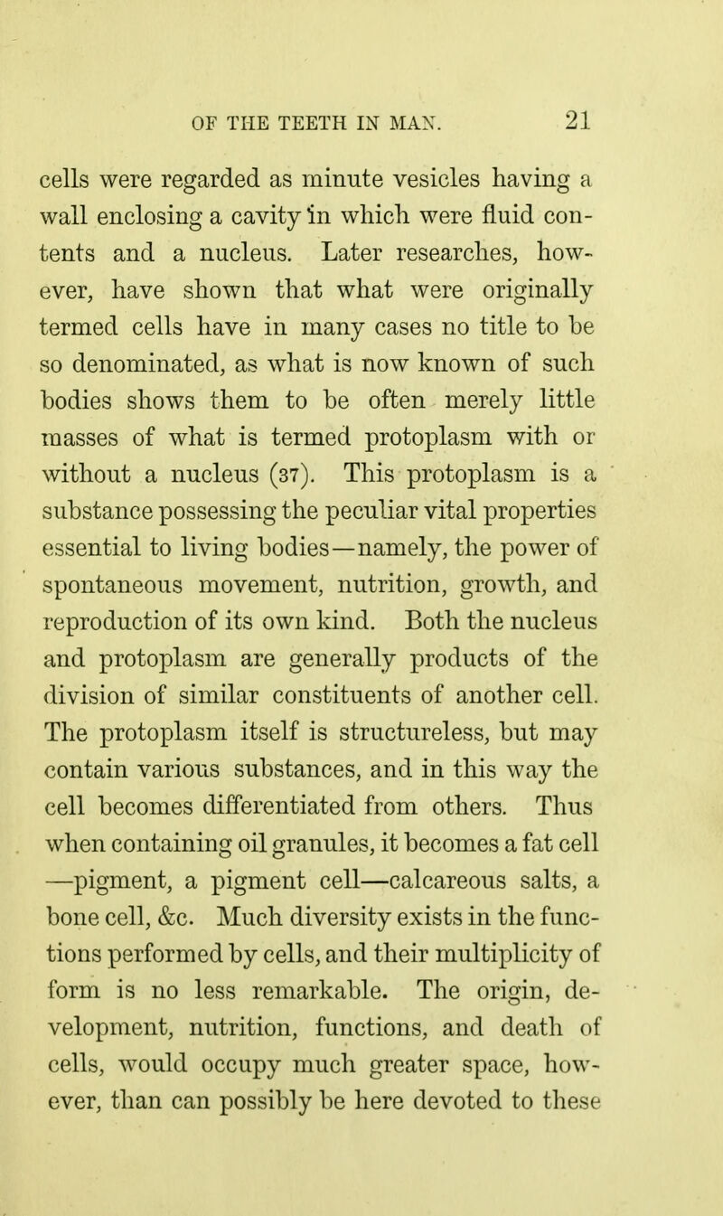 cells were regarded as minute vesicles having a wall enclosing a cavity in which were fluid con- tents and a nucleus. Later researches, how- ever, have shown that what were originally termed cells have in many cases no title to be so denominated, as what is now known of such bodies shows them to be often merely little masses of what is termed protoplasm with or without a nucleus (37). This protoplasm is a substance possessing the peculiar vital properties essential to living bodies—namely, the power of spontaneous movement, nutrition, growth, and reproduction of its own kind. Both the nucleus and protoplasm are generally products of the division of similar constituents of another cell. The protoplasm itself is structureless, but may contain various substances, and in this way the cell becomes differentiated from others. Thus when containing oil granules, it becomes a fat cell —pigment, a pigment cell—calcareous salts, a bone cell, &c. Much diversity exists in the func- tions performed by cells, and their multiplicity of form is no less remarkable. The origin, de- velopment, nutrition, functions, and death of cells, would occupy much greater space, how- ever, than can possibly be here devoted to these