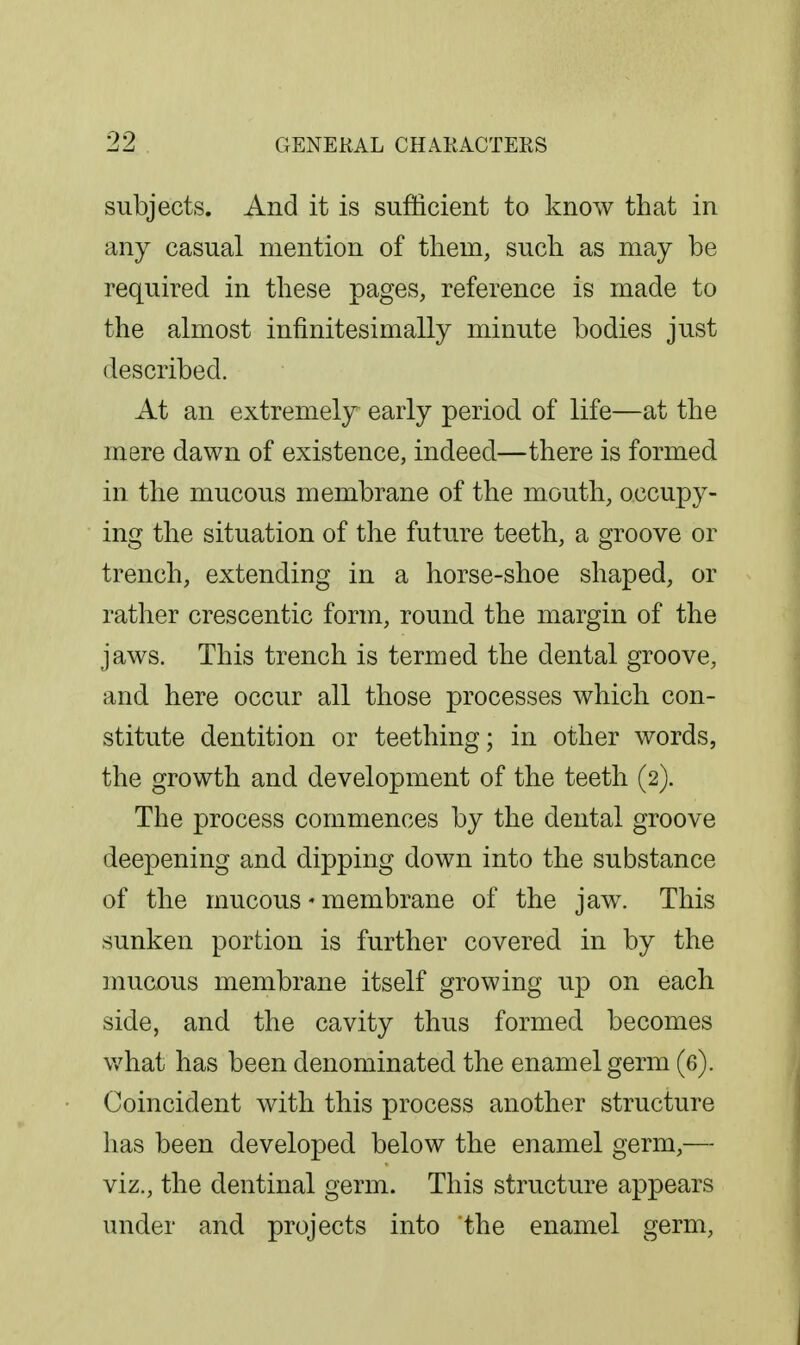 subjects. And it is sufficient to know that in any casual mention of them, such as may be required in these pages, reference is made to the almost infinitesimally minute bodies just described. At an extremely early period of life—at the mere dawn of existence, indeed—there is formed in the mucous membrane of the mouth, occupy- ing the situation of the future teeth, a groove or trench, extending in a horse-shoe shaped, or rather crescentic form, round the margin of the jaws. This trench is termed the dental groove, and here occur all those processes which con- stitute dentition or teething; in other words, the growth and development of the teeth (2). The process commences by the dental groove deepening and dipping down into the substance of the mucous' membrane of the jaw. This sunken portion is further covered in by the mucous membrane itself growing up on each side, and the cavity thus formed becomes v/hat has been denominated the enamel germ (6). Coincident with this process another structure has been developed below the enamel germ,— viz., the dentinal germ. This structure appears under and projects into the enamel germ.