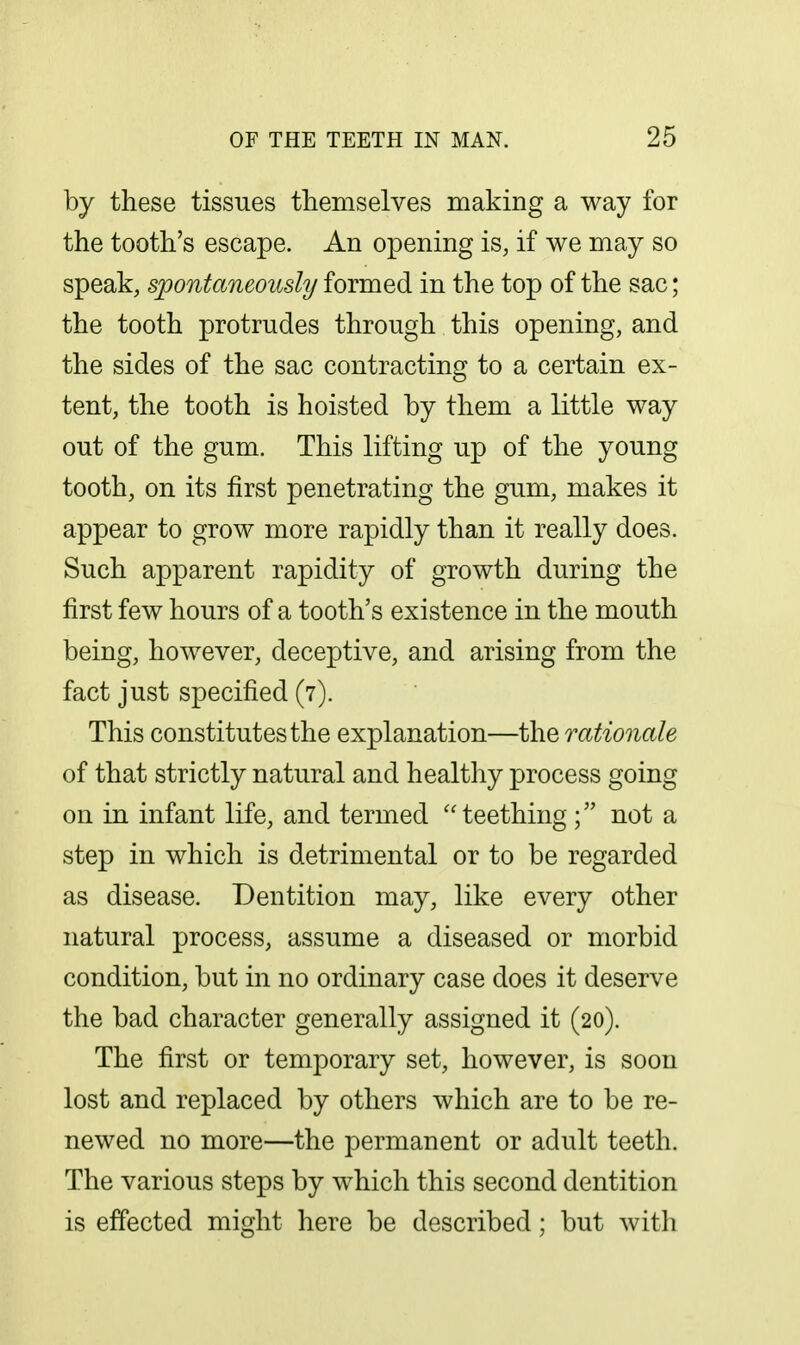 by these tissues themselves making a way for the tooth's escape. An opening is, if we may so speak, spontaneously formed in the top of the sac; the tooth protrudes through this opening, and the sides of the sac contracting to a certain ex- tent, the tooth is hoisted by them a little way out of the gum. This lifting up of the young tooth, on its first penetrating the gum, makes it appear to grow more rapidly than it really does. Such apparent rapidity of growth during the first few hours of a tooth's existence in the mouth being, however, deceptive, and arising from the fact just specified (7). This constitutes the explanation—the rationale of that strictly natural and healthy process going on in infant life, and termed teething; not a step in which is detrimental or to be regarded as disease. Dentition may, like every other natural process, assume a diseased or morbid condition, but in no ordinary case does it deserve the bad character generally assigned it (20). The first or temporary set, however, is soon lost and replaced by others which are to be re- newed no more—the permanent or adult teeth. The various steps by which this second dentition is effected might here be described; but with