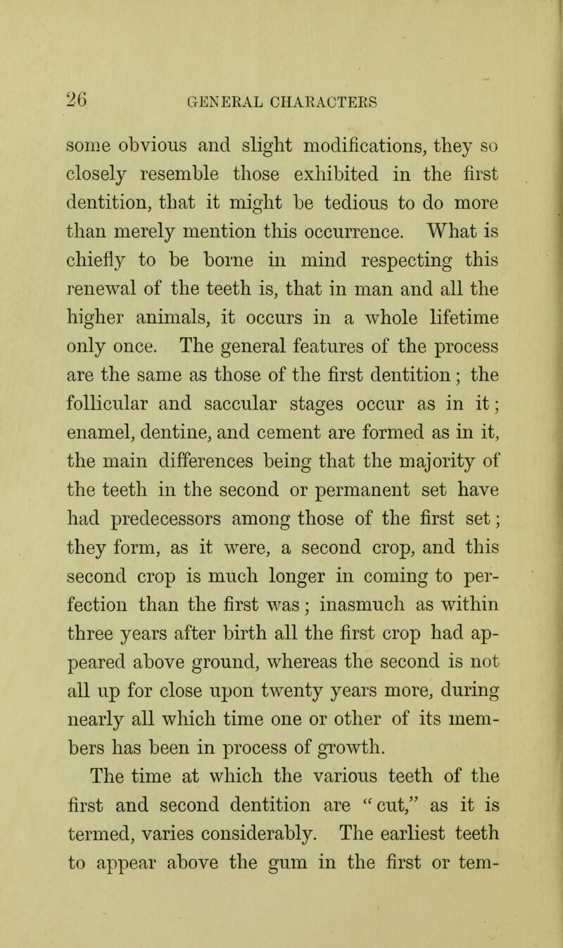 some obvious and slight modifications, they so closely resemble those exhibited in the first dentition, that it might be tedious to do more than merely mention this occurrence. What is chiefly to be borne in mind respecting this renewal of the teeth is, that in man and all the higher animals, it occurs in a whole lifetime only once. The general features of the process are the same as those of the first dentition; the follicular and saccular stages occur as in it; enamel, dentine, and cement are formed as in it, the main differences being that the majority of the teeth in the second or permanent set have had predecessors among those of the first set; they form, as it were, a second crop, and this second crop is much longer in coming to per- fection than the first was; inasmuch as within three years after birth all the first crop had ap- peared above ground, whereas the second is not all up for close upon twenty years more, during nearly all which time one or other of its mem- bers has been in process of growth. The time at which the various teeth of the first and second dentition are cut, as it is termed, varies considerably. The earliest teeth to appear above the gum in the first or tern-