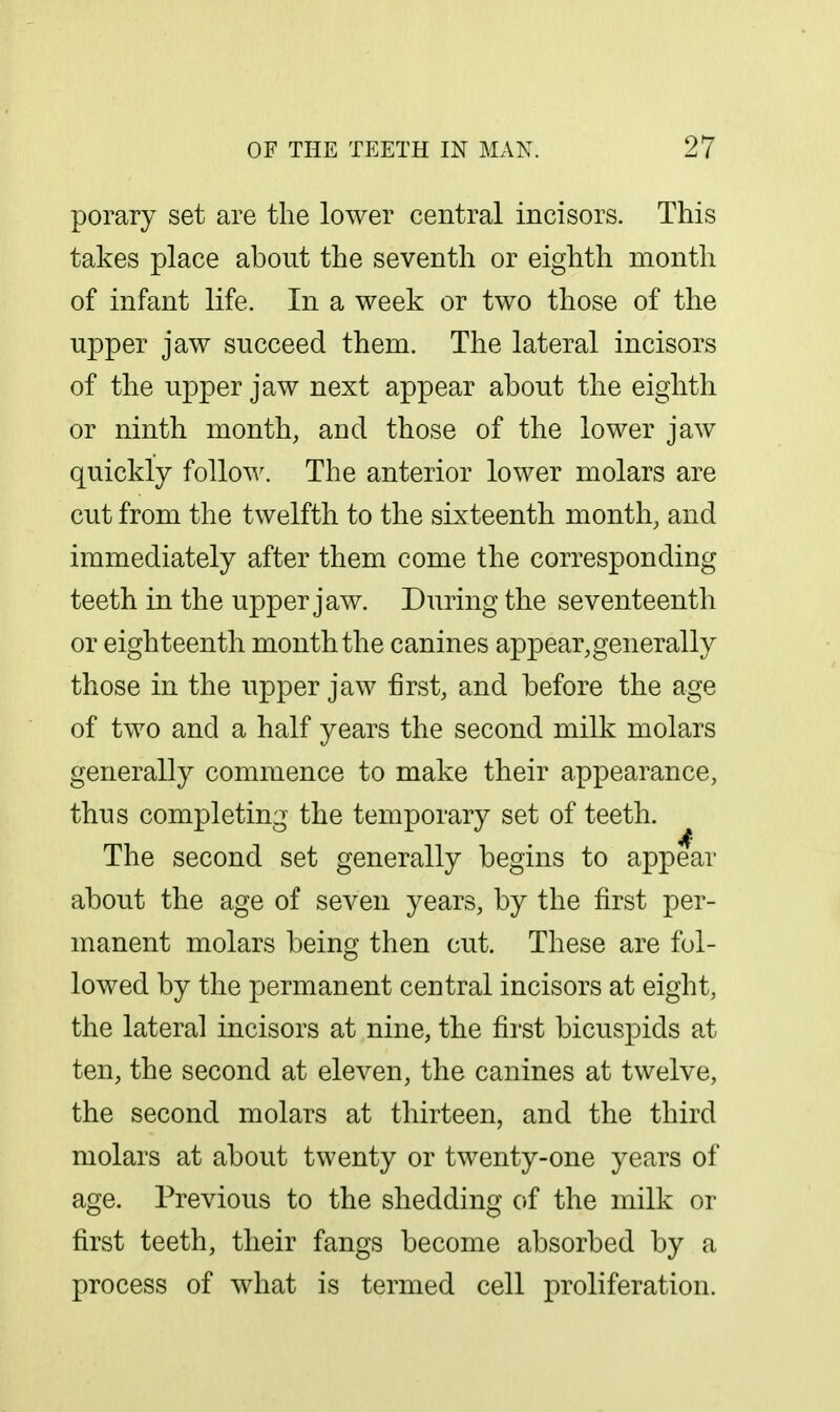 porary set are the lower central incisors. This takes place about the seventh or eighth month of infant life. In a week or two those of the upper jaw succeed them. The lateral incisors of the upper jaw next appear about the eighth or ninth month, and those of the lower jaw quickly follow. The anterior lower molars are cut from the twelfth to the sixteenth month, and immediately after them come the corresponding teeth in the upper jaw. During the seventeenth or eighteenth month the canines appear,generally those in the upper jaw first, and before the age of two and a half years the second milk molars generally commence to make their appearance, thus completing the temporary set of teeth. The second set generally begins to appear about the age of seven years, by the first per- manent molars being then cut. These are fol- lowed by the permanent central incisors at eight, the lateral incisors at nine, the first bicuspids at ten, the second at eleven, the canines at twelve, the second molars at thirteen, and the third molars at about twenty or twenty-one years of age. Previous to the shedding of the milk or first teeth, their fangs become absorbed by a process of what is termed cell proliferation.