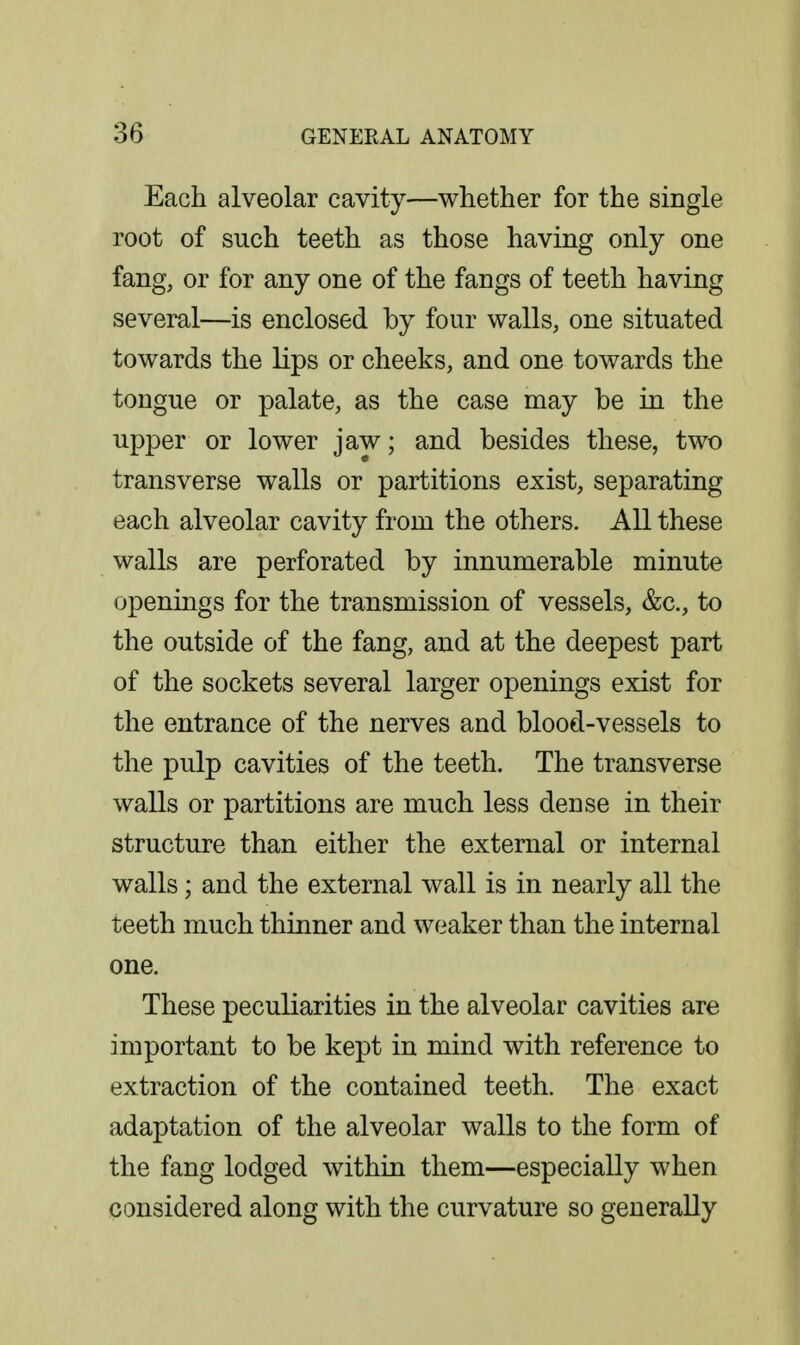 Each alveolar cavity—whether for the single root of such teeth as those having only one fang, or for any one of the fangs of teeth having several—is enclosed by four walls, one situated towards the lips or cheeks, and one towards the tongue or palate, as the case may be in the upper or lower jaw; and besides these, two transverse walls or partitions exist, separating each alveolar cavity from the others. All these walls are perforated by innumerable minute openings for the transmission of vessels, &c., to the outside of the fang, and at the deepest part of the sockets several larger openings exist for the entrance of the nerves and blood-vessels to the pulp cavities of the teeth. The transverse walls or partitions are much less dense in their structure than either the external or internal walls; and the external wall is in nearly all the teeth much thinner and weaker than the internal one. These peculiarities in the alveolar cavities are important to be kept in mind with reference to extraction of the contained teeth. The exact adaptation of the alveolar walls to the form of the fang lodged within them—especially when considered along with the curvature so generally