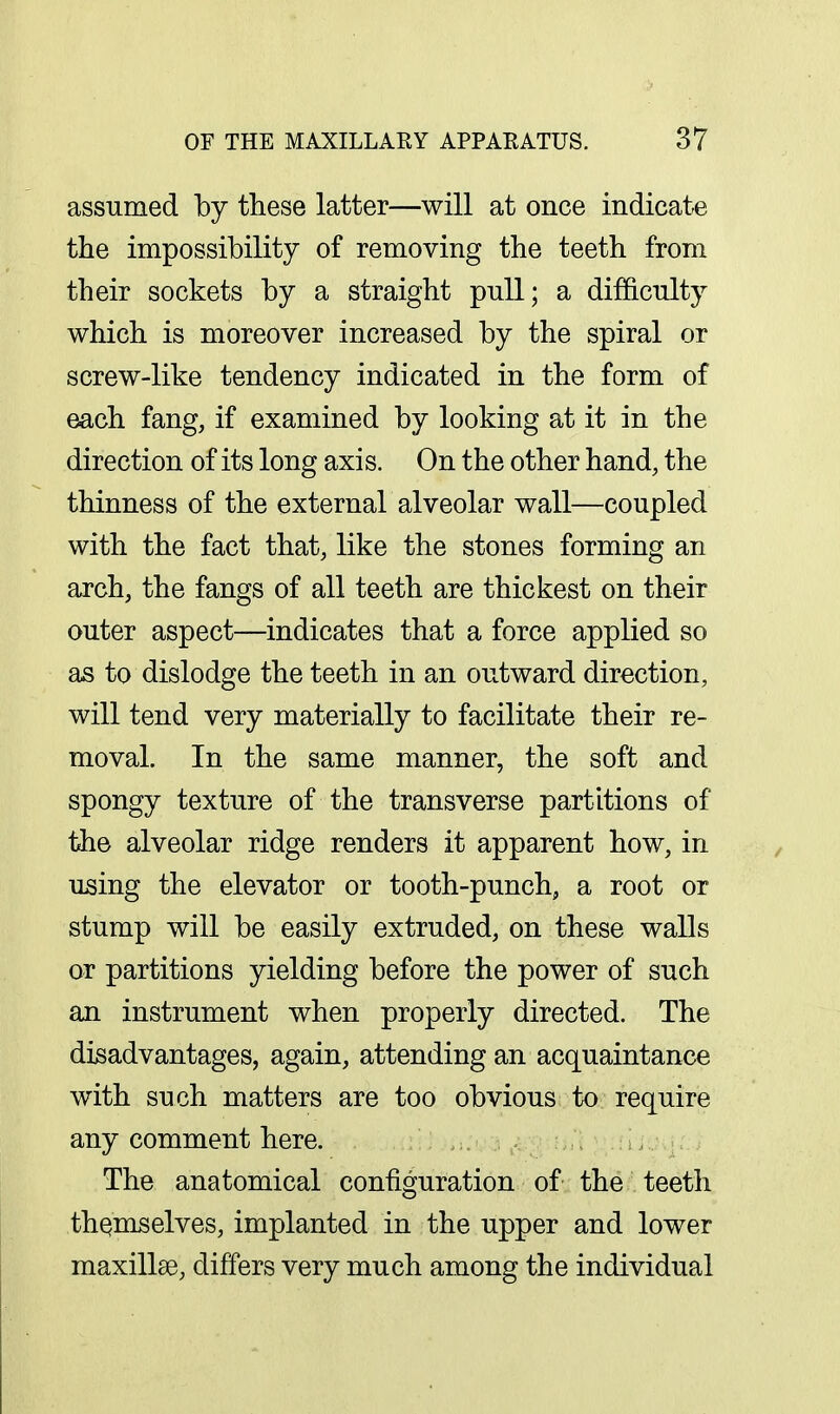 assumed by these latter—will at once indicate the impossibility of removing the teeth from their sockets by a straight pull; a difficulty which is moreover increased by the spiral or screw-like tendency indicated in the form of each fang, if examined by looking at it in the direction of its long axis. On the other hand, the thinness of the external alveolar wall—coupled with the fact that, like the stones forming an arch, the fangs of all teeth are thickest on their outer aspect—indicates that a force applied so as to dislodge the teeth in an outward direction, will tend very materially to facilitate their re- moval. In the same manner, the soft and spongy texture of the transverse partitions of the alveolar ridge renders it apparent how, in using the elevator or tooth-punch, a root or stump will be easily extruded, on these walls or partitions yielding before the power of such an instrument when properly directed. The disadvantages, again, attending an acquaintance with such matters are too obvious to require any comment here. The anatomical configuration of the teeth themselves, implanted in the upper and lower maxillse, differs very much among the individual