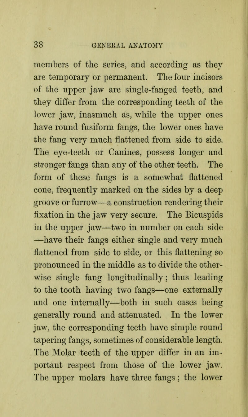 members of the series, and according as they are temporary or permanent. The four incisors of the upper jaw are single-fanged teeth, and they differ from the corresponding teeth of the lower jaw, inasmuch as, while the upper ones have round fusiform fangs, the lower ones have the fang very much flattened from side to side. The eye-teeth or Canines, possess longer and stronger fangs than any of the other teeth. The form of these fangs is a somewhat flattened cone, frequently marked on the sides by a deep groove or furrow—a construction rendering their fixation in the jaw very secure. The Bicuspids in the upper jaw—two in number on each side —have their fangs either single and very much flattened from side to side, or this flattening so pronounced in the middle as to divide the other- wise single fang longitudinally; thus leading to the tooth having two fangs—one externally and one internally—both in such cases being generally round and attenuated. In the lower jaw, the corresponding teeth have simple round tapering fangs, sometimes of considerable length. The Molar teeth of the upper differ in an im- portant respect from those of the lower jaw. The upper molars have three fangs; the lower