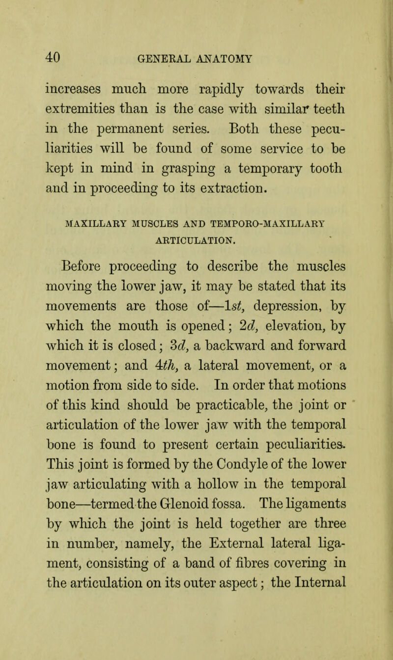 increases much more rapidly towards their extremities than is the case with similar teeth in the permanent series. Both these pecu- liarities will be found of some service to be kept in mind in grasping a temporary tooth and in proceeding to its extraction. MAXILLARY MUSCLES AND TEMPORO-MAXILLARY ARTICULATION. Before proceeding to describe the muscles moving the lower jaw, it may be stated that its movements are those of—1st, depression, by which the mouth is opened; 2d, elevation, by which it is closed; M, sl backward and forward movement; and 4:th, a lateral movement, or a motion from side to side. In order that motions of this kind should be practicable, the joint or articulation of the lower jaw with the temporal bone is found to present certain peculiarities. This joint is formed by the Condyle of the lower jaw articulating with a hollow in the temporal bone—termed the Glenoid fossa. The ligaments by which the joint is held together are three in number, namely, the External lateral liga- ment, consisting of a band of fibres covering in the articulation on its outer aspect; the Internal
