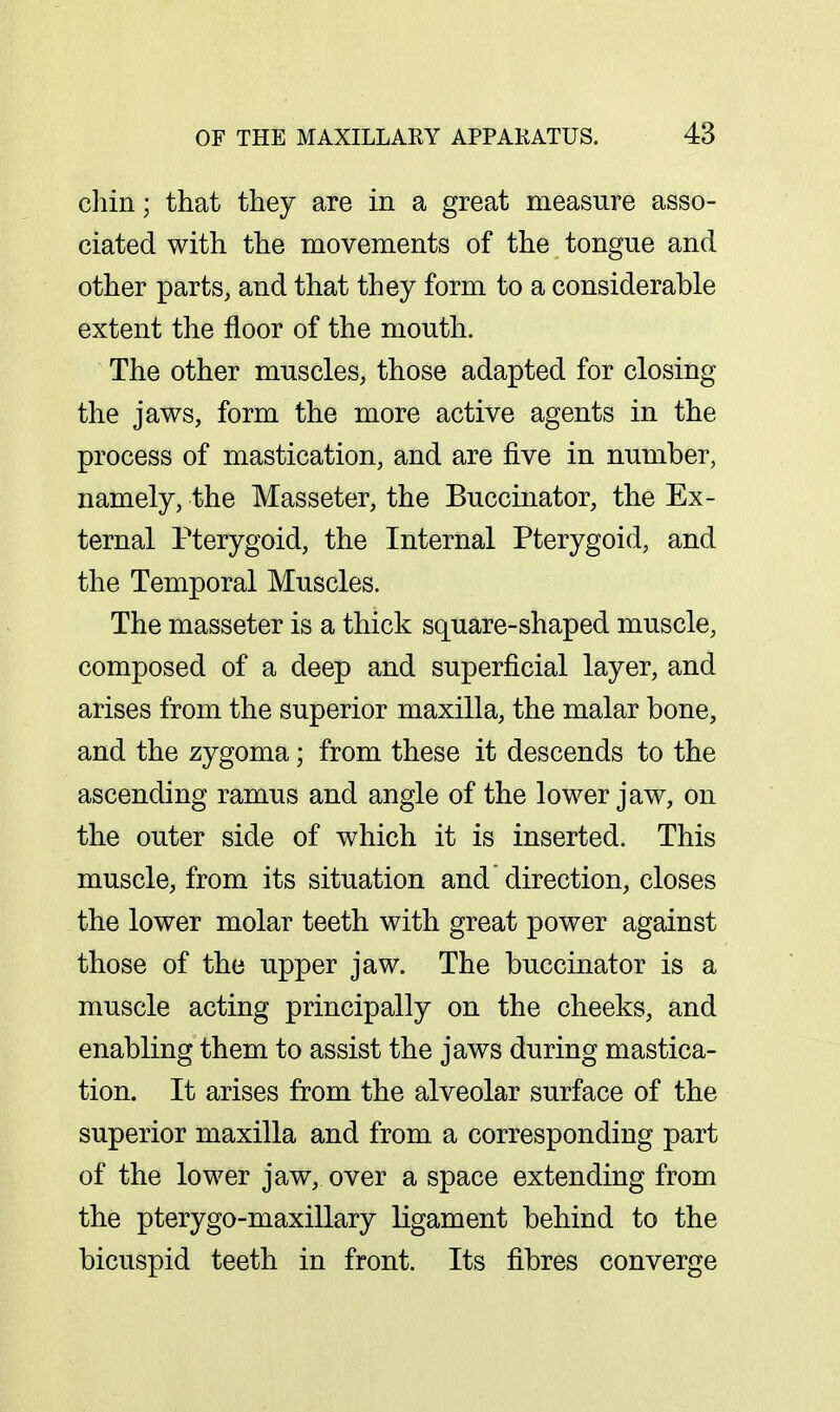 chin; that they are in a great measure asso- ciated with the movements of the tongue and other parts, and that they form to a considerable extent the floor of the mouth. The other muscles, those adapted for closing the jaws, form the more active agents in the process of mastication, and are five in number, namely, the Masseter, the Buccinator, the Ex- ternal Pterygoid, the Internal Pterygoid, and the Temporal Muscles. The masseter is a thick square-shaped muscle, composed of a deep and superficial layer, and arises from the superior maxilla, the malar bone, and the zygoma; from these it descends to the ascending ramus and angle of the lower jaw, on the outer side of which it is inserted. This muscle, from its situation and direction, closes the lower molar teeth with great power against those of the upper jaw. The buccinator is a muscle acting principally on the cheeks, and enabling them to assist the jaws during mastica- tion. It arises from the alveolar surface of the superior maxilla and from a corresponding part of the lower jaw, over a space extending from the pterygo-maxillary ligament behind to the bicuspid teeth in front. Its fibres converge