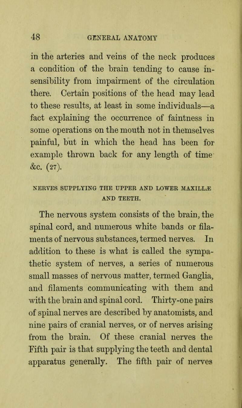 in the arteries and veins of the neck produces a condition of the brain tending to cause in- sensibility from impairment of the circulation there. Certain positions of the head may lead to these results, at least in some individuals—a fact explaining the occurrence of faintness in some operations on the mouth not in themselves painful, but in which the head has been for example thrown back for any length of time &c. (27). NERVES SUPPLYING THE UPPER AND LOWER MAXILLAE AND TEETH. The nervous system consists of the brain, the spinal cord, and numerous white bands or fila- ments of nervous substances, termed nerves. In addition to these is what is called the sympa- thetic system of nerves, a series of numerous small masses of nervous matter, termed Ganglia, and filaments communicating with them and with the brain and spinal cord. Thirty-one pairs of spinal nerves are described by anatomists, and nine pairs of cranial nerves, or of nerves arising from the brain. Of these cranial nerves the Fifth pair is that supplying the teeth and dental apparatus generally. The fifth pair of nei-ves