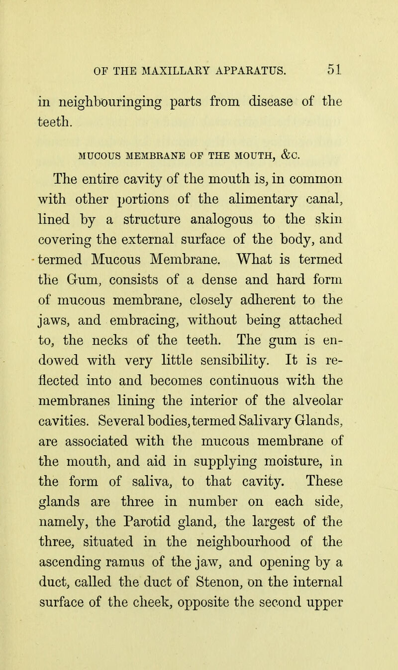 in neighbOTiringing parts from disease of the teeth. MUCOUS MEMBRANE OF THE MOUTH, &C. The entire cavity of the mouth is, in common with other portions of the alimentary canal, lined by a structure analogous to the skin covering the external surface of the body, and termed Mucous Membrane. What is termed the Gum, consists of a dense and hard form of mucous membrane, closely adherent to the jaws, and embracing, without being attached to, the necks of the teeth. The gum is en- dowed with very little sensibility. It is re- flected into and becomes continuous with the membranes lining the interior of the alveolar cavities. Several bodies, termed Salivary Glands, are associated with the mucous membrane of the mouth, and aid in supplying moisture, in the form of saliva, to that cavity. These glands are three in number on each side, namely, the Parotid gland, the largest of the three, situated in the neighbourhood of the ascending ramus of the jaw, and opening by a duct, called the duct of Stenon, on the internal surface of the cheek, opposite the second upper