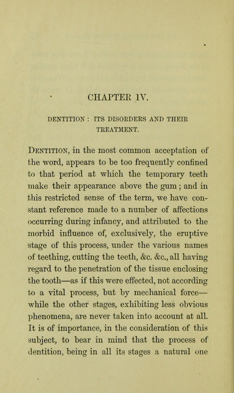 CHAPTEE IV. DENTITION : ITS DISOEDERS AND THEIR TREATMENT. Dentition, in the most common acceptation of the word, appears to be too frequently confined to that period at which the temporary teeth make their appearance above the gum; and in this restricted sense of the term, we have con- stant reference made to a number of affections occurring during infancy, and attributed to the morbid influence of, exclusively, the eruptive stage of this process, under the various names of teething, cutting the teeth, &c. &c., all having regard to the penetration of the tissue enclosing the tooth—as if this were effected, not according to a vital process, but by mechanical force— while the other stages, exhibiting less obvious phenomena, are never taken into account at alL It is of importance, in the consideration of this subject, to bear in mind that the process of dentition, being in all its stages a natural one