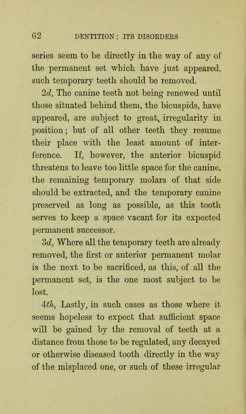 series seem to be directly in the way of any of the permanent set which have just appeared, such temporary teeth should be removed. 2d, The canine teeth not being renewed until those situated behind them, the bicuspids, have appeared, are subject to great, irregularity in position; but of all other teeth they resume their place with the least amount of inter- ference. If, however, the anterior bicuspid threatens to leave too little space for the canine, the remaining temporary molars of that side should be extracted, and the temporary canine preserved as long as possible, as this tooth serves to keep a space vacant for its expected permanent successor, 3c?, Where all the temporary teeth are already removed, the first or anterior permanent molar is the next to be sacrificed, as this, of all the permanent set, is the one most subject to be lost. A^tli, Lastly, in such cases as those where it seems hopeless to expect that sufficient space will be gained by the removal of teeth at a distance from those to be regulated, any decayed or otherwise diseased tooth directly in the way of the misplaced one, or such of these irregular