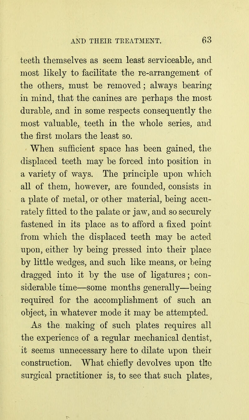 teeth themselves as seem least serviceable, and most likely to facilitate the re-arrangement of the others, must be removed; always bearing in mind, that the canines are perhaps the most durable, and in some respects consequently the most valuable, teeth in the whole series, and the first molars the least so. When sufficient space has been gained, the displaced teeth may be forced into position in a variety of ways. The principle upon which all of them, however, are founded, consists in a plate of metal, or other material, being accu- rately fitted to the palate or jaw, and so securely fastened in its place as to afford a fixed point from which the displaced teeth may be acted upon, either by being pressed into their place by little wedges, and such like means, or being dragged into it by the use of ligatures; con- siderable time—some months generally—being required for the accomplishment of such an object, in whatever mode it may be attempted. As the making of such plates requires all the experience of a regular mechanical dentist, it seems unnecessary here to dilate upon their construction. What chiefly devolves upon the surgical practitioner is, to see that such plates.