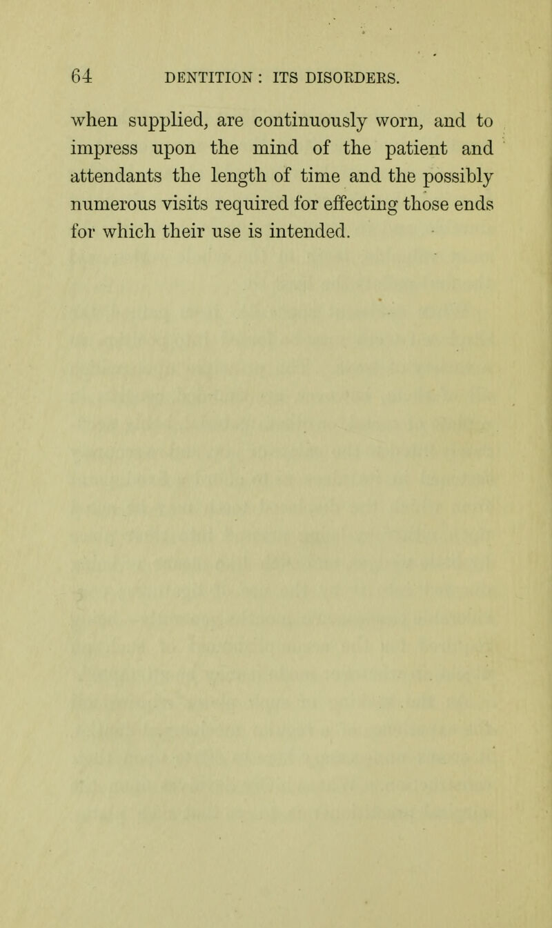 when supplied, are continuously worn, and to impress upon the mind of the patient and attendants the length of time and the possibly numerous visits required for effecting those ends for which their use is intended.