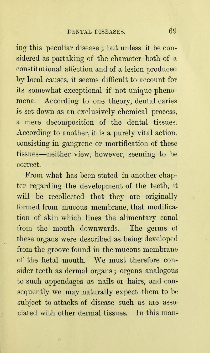 ing this peculiar disease ; but unless it be con- sidered as partaking of the character both of a constitutional affection and of a lesion produced by local causes, it seems difficult to account for its somewhat exceptional if not unique pheno- mena. According to one theory, dental caries is set down as an exclusively chemical process, a mere decomposition of the dental tissues. According to another, it is a purely vital action, consisting in gangrene or mortification of these tissues—neither view, however, seeming to be correct. From what has been stated in another chap- ter regarding the development of the teeth, it will be recollected that they are originally formed from mucous membrane, that modifica- tion of skin which lines the alimentary canal from the mouth downwards. The germs of these organs were described as being developed from the groove found in the mucous membrane of the foetal mouth. We must therefore con- sider teeth as dermal organs ; organs analogous to such appendages as nails or hairs, and con- sequently we may naturally expect them to be subject to attacks of disease such as are asso- ciated with other dermal tissues. In this man-