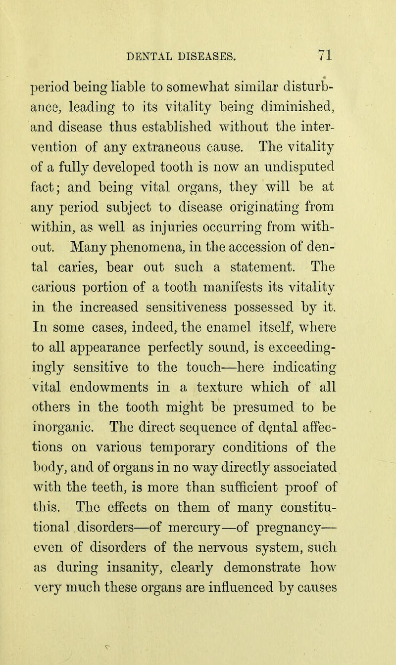 period being liable to somewhat similar disturb- ance, leading to its vitality being diminished, and disease thus established without the inter- vention of any extraneous cause. The vitality of a fully developed tooth is now an undisputed fact; and being vital organs, they will be at any period subject to disease originating from within, as well as injuries occurring from with- out. Many phenomena, in the accession of den- tal caries, bear out such a statement. The carious portion of a tooth manifests its vitality in the increased sensitiveness possessed by it. In some cases, indeed, the enamel itself, where to all appearance perfectly sound, is exceeding- ingly sensitive to the touch—here indicating vital endowments in a, texture which of all others in the tooth might be presumed to be inorganic. The direct sequence of dental affec- tions on various temporary conditions of the body, and of organs in no way directly associated with the teeth, is more than sufficient proof of this. The effects on them of many constitu- tional . disorders—of mercury—of pregnancy— even of disorders of the nervous system, such as during insanity, clearly demonstrate how very much these organs are influenced by causes