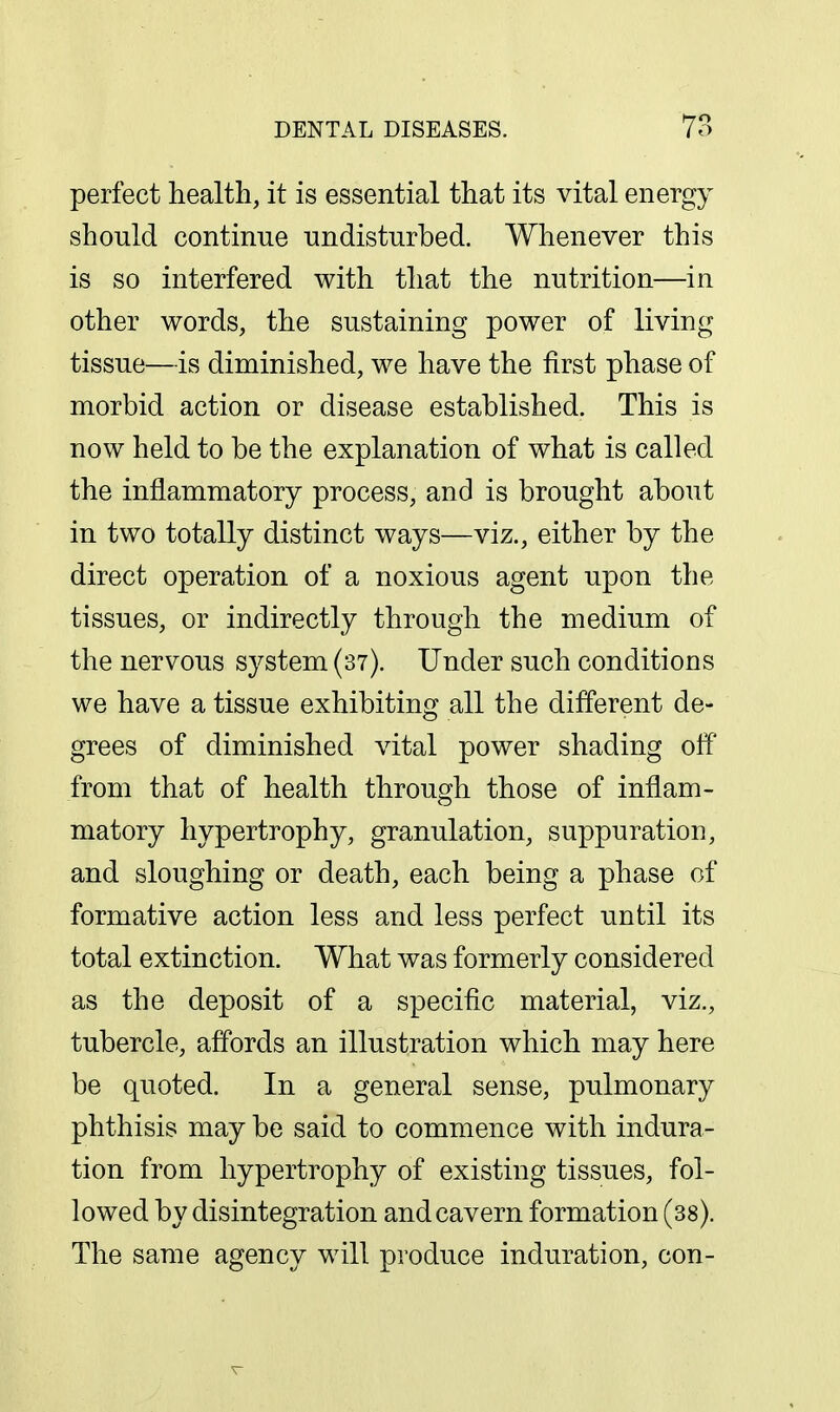 perfect health, it is essential that its vital energy should continue undisturbed. Whenever this is so interfered with that the nutrition—in other words, the sustaining power of living tissue—is diminished, we have the first phase of morbid action or disease established. This is now held to be the explanation of what is called the inflammatory process, and is brought about in two totally distinct ways—viz., either by the direct operation of a noxious agent upon the tissues, or indirectly through the medium of the nervous system (37). Under such conditions we have a tissue exhibiting all the different de- grees of diminished vital power shading off' from that of health through those of inflam- matory hypertrophy, granulation, suppuration, and sloughing or death, each being a phase of formative action less and less perfect until its total extinction. What was formerly considered as the deposit of a specific material, viz., tubercle, affords an illustration which may here be quoted. In a general sense, pulmonary phthisis may be said to commence with indura- tion from hypertrophy of existing tissues, fol- lowed by disintegration and cavern formation (38). The same agency will produce induration, con-