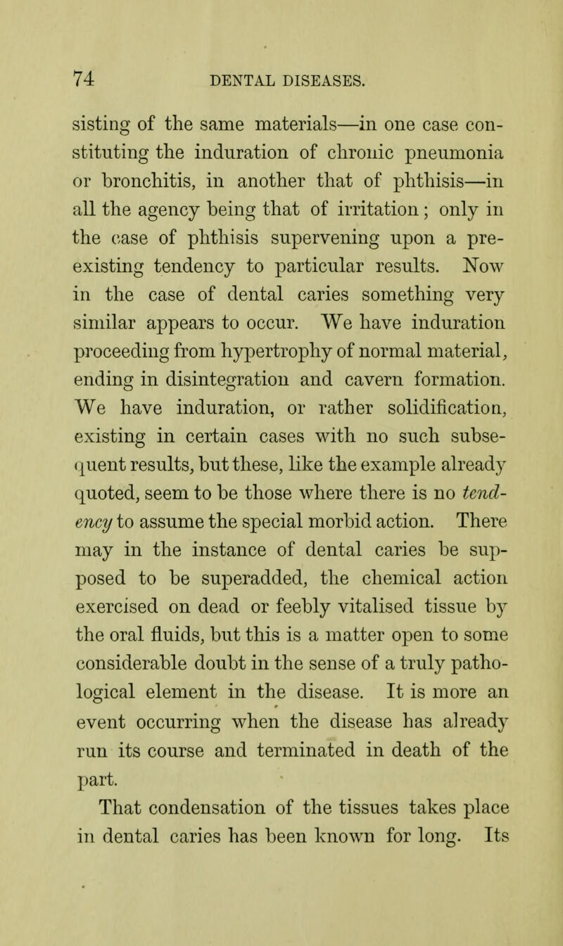 sisting of the same materials—in one case con- stituting the induration of chronic pneumonia or bronchitis, in another that of phthisis—in all the agency being that of irritation; only in the case of phthisis supervening upon a pre- existing tendency to particular results. Now in the case of dental caries something very similar appears to occur. We have induration proceeding from hypertrophy of normal material, ending in disintegration and cavern formation. We have induration, or rather solidification, existing in certain cases with no such subse- <|uent results, but these, like the example already quoted, seem to be those where there is no tend- ency to assume the special morbid action. There may in the instance of dental caries be sup- posed to be superadded, the chemical action exercised on dead or feebly vitalised tissue by the oral fluids, but this is a matter open to some considerable doubt in the sense of a truly patho- logical element in the disease. It is more an event occurring when the disease has already run its course and terminated in death of the part. That condensation of the tissues takes place in dental caries has been known for long. Its