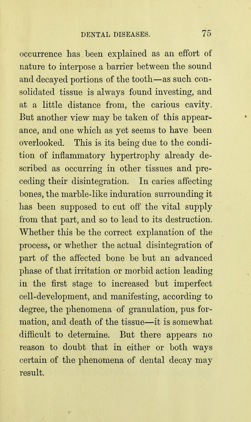 occurrence has been explained as an effort of nature to interpose a barrier between the sound and decayed portions of the tooth—as such con- solidated tissue is always found investing, and at a little distance from, the carious cavity. But another view may be taken of this appear- ance, and one which as yet seems to have been overlooked. This is its being due to the condi- tion of inflammatory hypertrophy already de- scribed as occurring in other tissues and pre- ceding their disintegration. In caries affecting bones, the marble-like induration surrounding it has been supposed to cut off the vital supply from that part, and so to lead to its destruction. Whether this be the correct explanation of the process, or whether the actual disintegration of part of the affected bone be but an advanced phase of that irritation or morbid action leading in the first stage to increased but imperfect cell-development, and manifesting, according to degree, the phenomena of granulation, pus for- mation, and death of the tissue—it is somewhat difficult to determine. But there appears no reason to doubt that in either or both ways certain of the phenomena of dental decay may result.