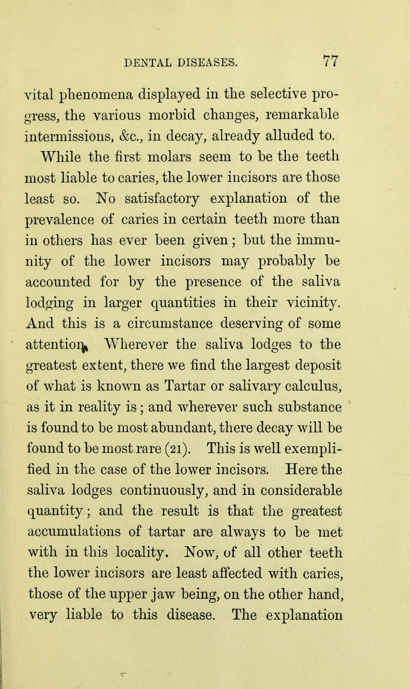 vital phenomena displayed in the selective pro- gress, the various morbid changes, remarkable intermissions, &c., in decay, already alluded to. While the first molars seem to be the teeth most liable to caries, the lower incisors are those least so. No satisfactory explanation of the prevalence of caries in certain teeth more than in others has ever been given; but the immu- nity of the lower incisors may probably be accounted for by the presence of the saliva lodging in larger quantities in their vicinity. And this is a circumstance deserving of some attentioi^ Wherever the saliva lodges to the greatest extent, there we find the largest deposit of what is known as Tartar or salivary calculus, as it in reality is; and wherever such substance is found to be most abundant, there decay will be found to be most rare (21). This is well exempli- fied in the case of the lower incisors. Here the saliva lodges continuously, and in considerable quantity; and the result is that the greatest accumulations of tartar are always to be met with in this locality. Now, of all other teeth the lower incisors are least affected with caries, those of the upper jaw being, on the other hand, very liable to this disease. The explanation