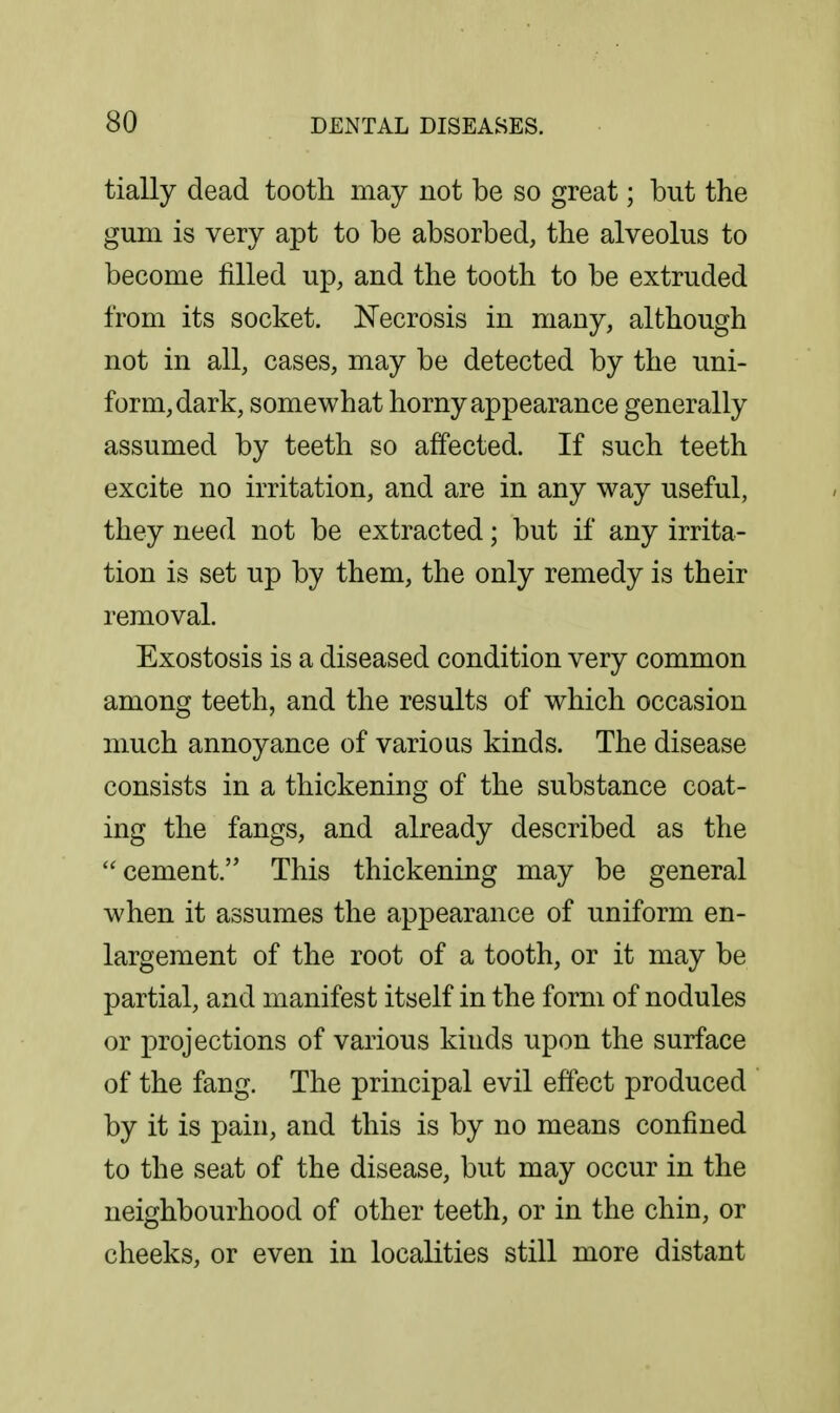 tially dead tooth may not be so great; but the gum is very apt to be absorbed, the alveolus to become filled up, and the tooth to be extruded from its socket. Necrosis in many, although not in all, cases, may be detected by the uni- form, dark, somewhat horny appearance generally assumed by teeth so affected. If such teeth excite no irritation, and are in any way useful, they need not be extracted; but if any irrita- tion is set up by them, the only remedy is their removal. Exostosis is a diseased condition very common among teeth, and the results of which occasion much annoyance of various kinds. The disease consists in a thickening of the substance coat- ing the fangs, and already described as the cement. This thickening may be general when it assumes the appearance of uniform en- largement of the root of a tooth, or it may be partial, and manifest itself in the form of nodules or projections of various kinds upon the surface of the fang. The principal evil effect produced by it is pain, and this is by no means confined to the seat of the disease, but may occur in the neighbourhood of other teeth, or in the chin, or cheeks, or even in localities still more distant