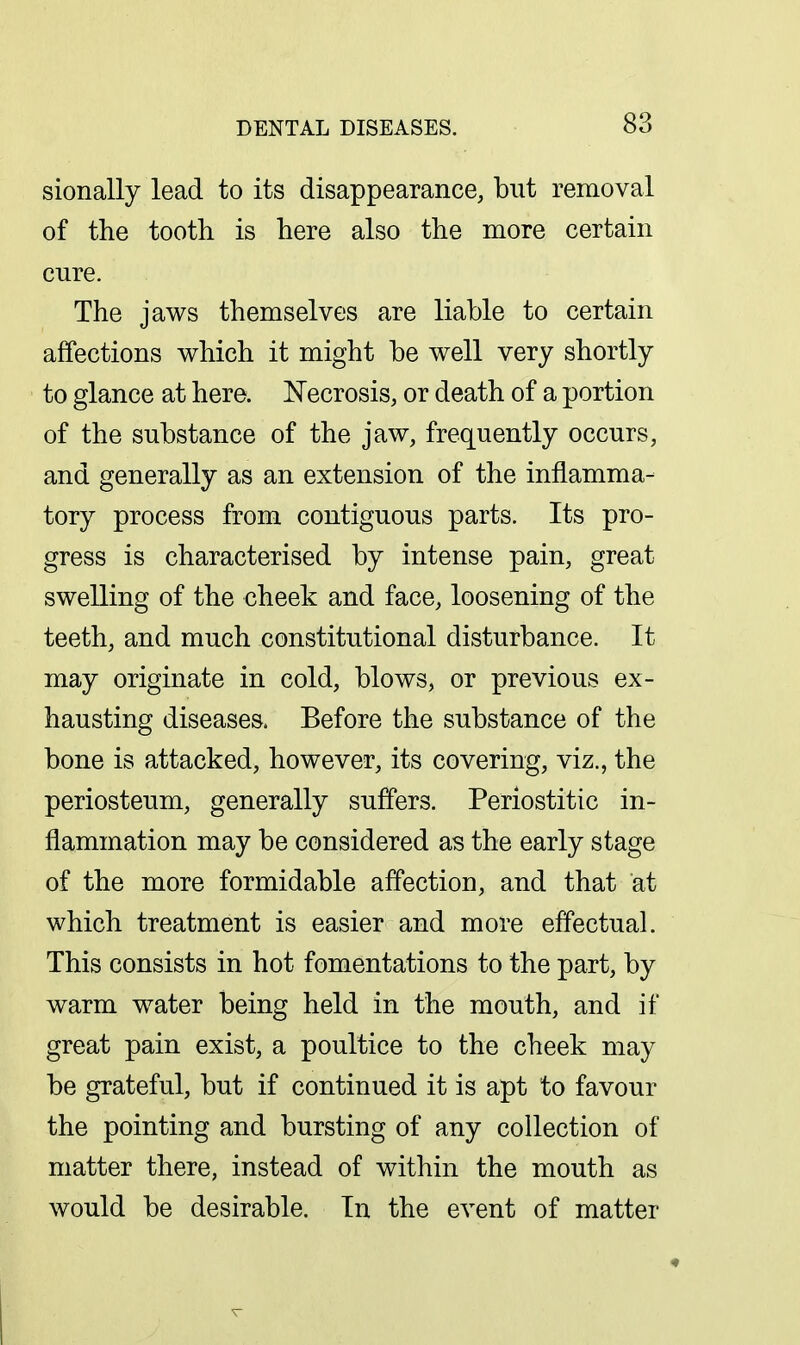 sionally lead to its disappearance, but removal of the tooth is here also the more certain cure. The jaws themselves are liable to certain affections which it might be well very shortly to glance at here. ISTecrosis, or death of a portion of the substance of the jaw, frequently occurs, and generally as an extension of the inflamma- tory process from contiguous parts. Its pro- gress is characterised by intense pain, great swelling of the cheek and face, loosening of the teeth, and much constitutional disturbance. It may originate in cold, blows, or previous ex- hausting diseases. Before the substance of the bone is attacked, however, its covering, viz., the periosteum, generally suffers. Periostitic in- flammation may be considered as the early stage of the more formidable affection, and that at which treatment is easier and more effectual. This consists in hot fomentations to the part, by warm water being held in the mouth, and if great pain exist, a poultice to the cheek may be grateful, but if continued it is apt to favour the pointing and bursting of any collection of matter there, instead of within the mouth as would be desirable. In the event of matter