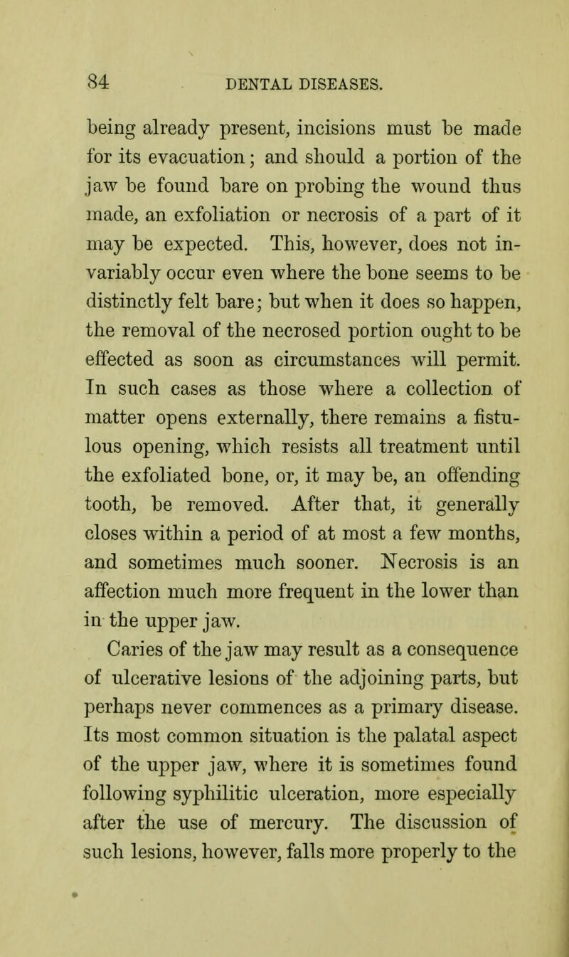 being already present, incisions must be made for its evacuation; and should a portion of the jaw be found bare on probing the wound thus made, an exfoliation or necrosis of a part of it may be expected. This, however, does not in- variably occur even where the bone seems to be distinctly felt bare; but when it does so happen, the removal of the necrosed portion ought to be effected as soon as circumstances will permit. In such cases as those where a collection of matter opens externally, there remains a fistu- lous opening, which resists all treatment until the exfoliated bone, or, it may be, an offending tooth, be removed. After that, it generally closes within a period of at most a few months, and sometimes much sooner. Necrosis is an affection much more frequent in the lower than in the upper jaw. Caries of the jaw may result as a consequence of ulcerative lesions of the adjoining parts, but perhaps never commences as a primary disease. Its most common situation is the palatal aspect of the upper jaw, where it is sometimes found following syphilitic ulceration, more especially after the use of mercury. The discussion of such lesions, however, falls more properly to the