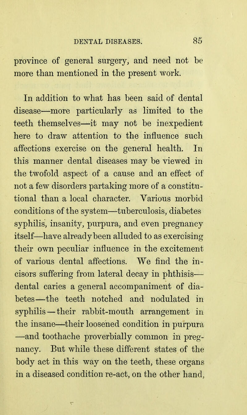 province of general surgery, and need not be more than mentioned in the present work. In addition to what has been said of dental disease—more particularly as limited to the teeth themselves—it may not be inexpedient here to draw attention to the influence such affections exercise on the general health. In this manner dental diseases may be viewed in the twofold aspect of a cause and an effect of not a few disorders partaking more of a constitu- tional than a local character. Various morbid conditions of the system—tuberculosis, diabetes syphilis, insanity, purpura, and even pregnancy itself—have alreadybeen alluded to as exercising their ow^n peculiar influence in the excitement of various dental affections. We find the in- cisors suffering from lateral decay in phthisis— dental caries a general accompaniment of dia- betes—the teeth notched and nodulated in syphilis — their rabbit-mouth arrangement in the insane—their loosened condition in purpura —and toothache proverbially common in preg- nancy. But while these different states of the body act in this way on the teeth, these organs in a diseased condition re-act, on the other hand,