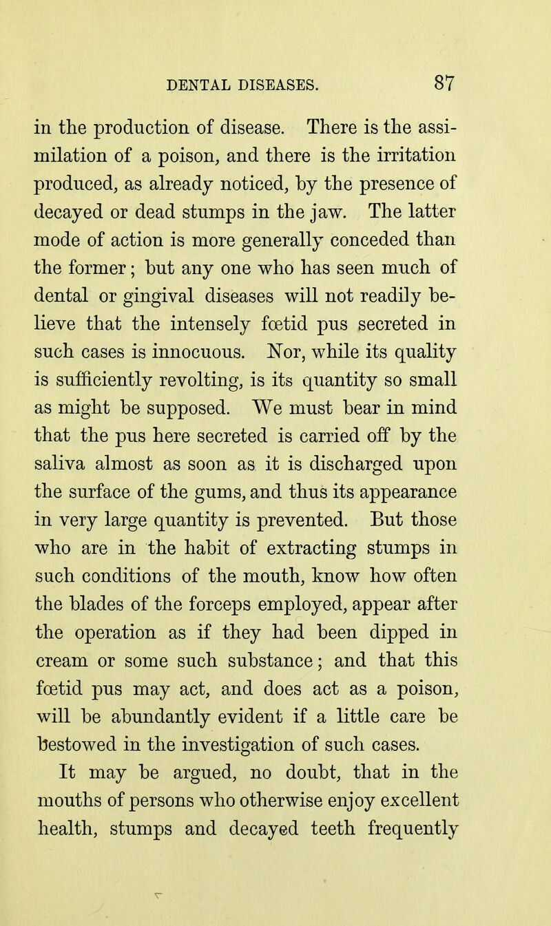 in the production of disease. There is the assi- milation of a poison, and there is the irritation produced, as already noticed, by the presence of decayed or dead stumps in the jaw. The latter mode of action is more generally conceded than the former; but any one who has seen much of dental or gingival diseases will not readily be- lieve that the intensely foetid pus secreted in such cases is innocuous. Nor, while its quality is sufficiently revolting, is its quantity so small as might be supposed. We must bear in mind that the pus here secreted is carried off by the saliva almost as soon as it is discharged upon the surface of the gums, and thus its appearance in very large quantity is prevented. But those who are in the habit of extracting stumps in such conditions of the mouth, know how often the blades of the forceps employed, appear after the operation as if they had been dipped in cream or some such substance; and that this foetid pus may act, and does act as a poison, will be abundantly evident if a little care be bestowed in the investigation of such cases. It may be argued, no doubt, that in the mouths of persons who otherwise enjoy excellent health, stumps and decayed teeth frequently